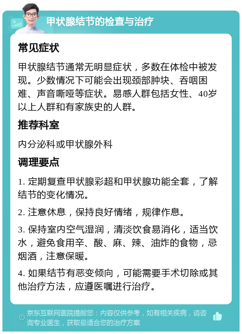 甲状腺结节的检查与治疗 常见症状 甲状腺结节通常无明显症状，多数在体检中被发现。少数情况下可能会出现颈部肿块、吞咽困难、声音嘶哑等症状。易感人群包括女性、40岁以上人群和有家族史的人群。 推荐科室 内分泌科或甲状腺外科 调理要点 1. 定期复查甲状腺彩超和甲状腺功能全套，了解结节的变化情况。 2. 注意休息，保持良好情绪，规律作息。 3. 保持室内空气湿润，清淡饮食易消化，适当饮水，避免食用辛、酸、麻、辣、油炸的食物，忌烟酒，注意保暖。 4. 如果结节有恶变倾向，可能需要手术切除或其他治疗方法，应遵医嘱进行治疗。