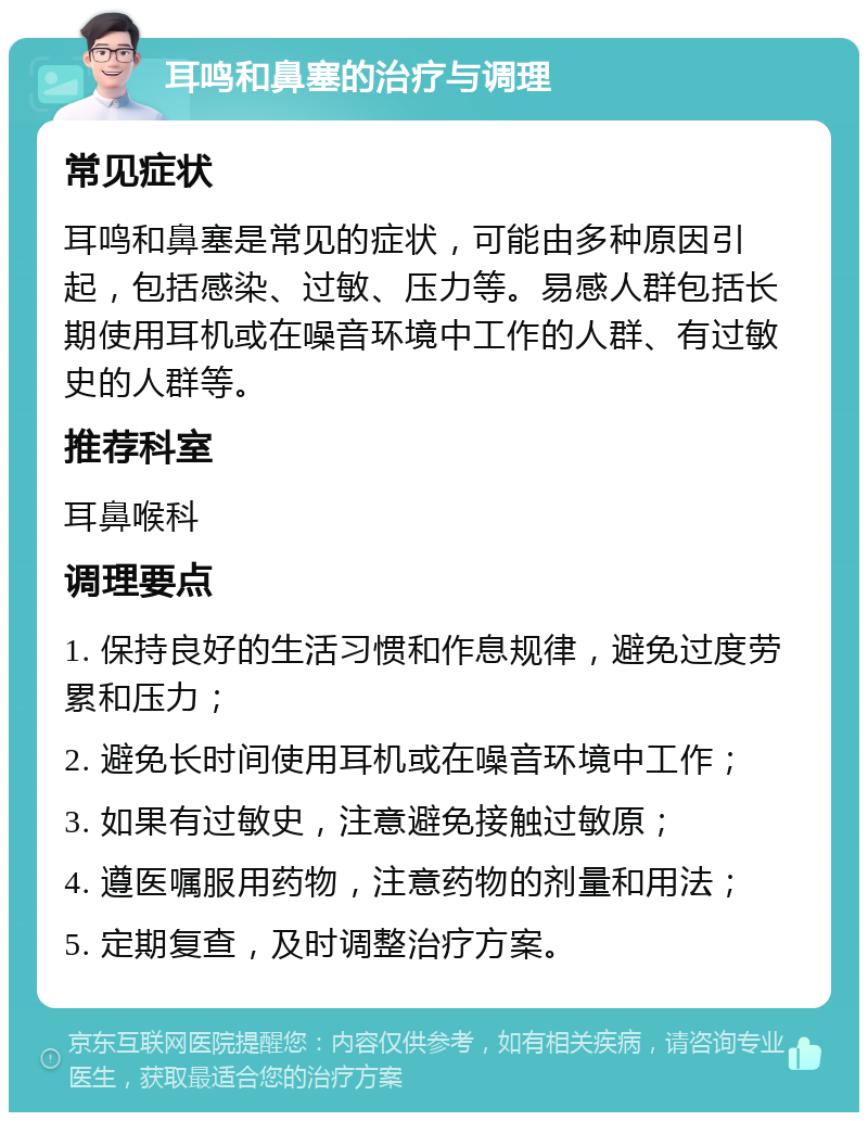 耳鸣和鼻塞的治疗与调理 常见症状 耳鸣和鼻塞是常见的症状，可能由多种原因引起，包括感染、过敏、压力等。易感人群包括长期使用耳机或在噪音环境中工作的人群、有过敏史的人群等。 推荐科室 耳鼻喉科 调理要点 1. 保持良好的生活习惯和作息规律，避免过度劳累和压力； 2. 避免长时间使用耳机或在噪音环境中工作； 3. 如果有过敏史，注意避免接触过敏原； 4. 遵医嘱服用药物，注意药物的剂量和用法； 5. 定期复查，及时调整治疗方案。