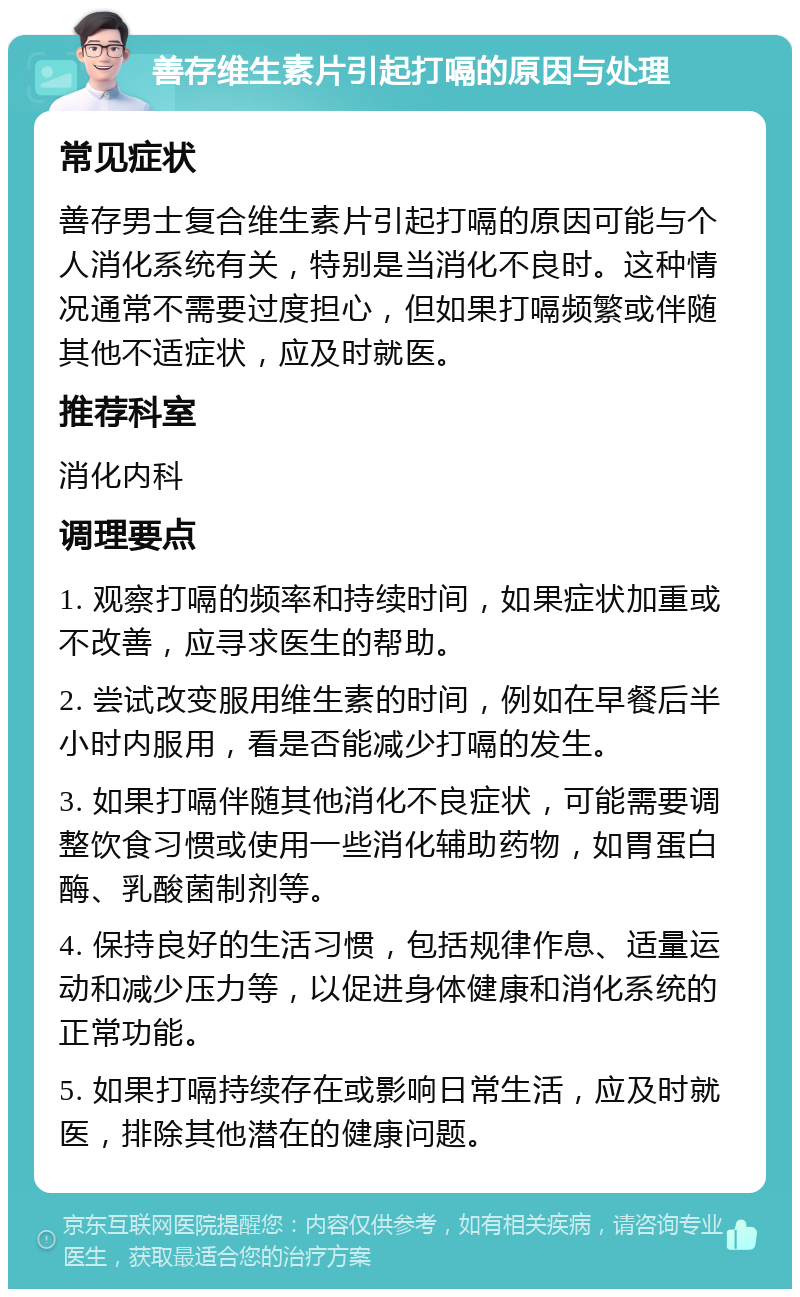 善存维生素片引起打嗝的原因与处理 常见症状 善存男士复合维生素片引起打嗝的原因可能与个人消化系统有关，特别是当消化不良时。这种情况通常不需要过度担心，但如果打嗝频繁或伴随其他不适症状，应及时就医。 推荐科室 消化内科 调理要点 1. 观察打嗝的频率和持续时间，如果症状加重或不改善，应寻求医生的帮助。 2. 尝试改变服用维生素的时间，例如在早餐后半小时内服用，看是否能减少打嗝的发生。 3. 如果打嗝伴随其他消化不良症状，可能需要调整饮食习惯或使用一些消化辅助药物，如胃蛋白酶、乳酸菌制剂等。 4. 保持良好的生活习惯，包括规律作息、适量运动和减少压力等，以促进身体健康和消化系统的正常功能。 5. 如果打嗝持续存在或影响日常生活，应及时就医，排除其他潜在的健康问题。