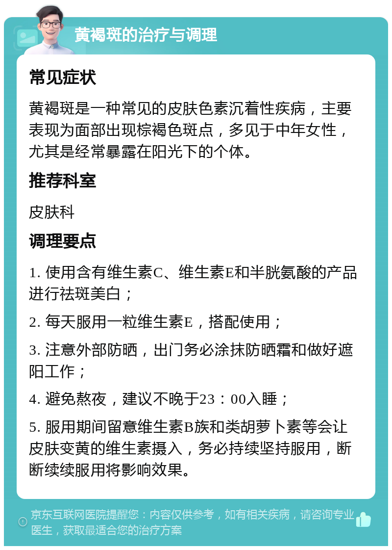 黄褐斑的治疗与调理 常见症状 黄褐斑是一种常见的皮肤色素沉着性疾病，主要表现为面部出现棕褐色斑点，多见于中年女性，尤其是经常暴露在阳光下的个体。 推荐科室 皮肤科 调理要点 1. 使用含有维生素C、维生素E和半胱氨酸的产品进行祛斑美白； 2. 每天服用一粒维生素E，搭配使用； 3. 注意外部防晒，出门务必涂抹防晒霜和做好遮阳工作； 4. 避免熬夜，建议不晚于23：00入睡； 5. 服用期间留意维生素B族和类胡萝卜素等会让皮肤变黄的维生素摄入，务必持续坚持服用，断断续续服用将影响效果。