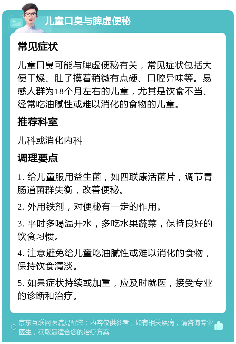 儿童口臭与脾虚便秘 常见症状 儿童口臭可能与脾虚便秘有关，常见症状包括大便干燥、肚子摸着稍微有点硬、口腔异味等。易感人群为18个月左右的儿童，尤其是饮食不当、经常吃油腻性或难以消化的食物的儿童。 推荐科室 儿科或消化内科 调理要点 1. 给儿童服用益生菌，如四联康活菌片，调节胃肠道菌群失衡，改善便秘。 2. 外用铁剂，对便秘有一定的作用。 3. 平时多喝温开水，多吃水果蔬菜，保持良好的饮食习惯。 4. 注意避免给儿童吃油腻性或难以消化的食物，保持饮食清淡。 5. 如果症状持续或加重，应及时就医，接受专业的诊断和治疗。