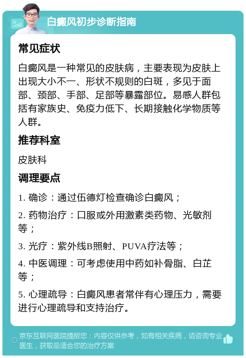 白癜风初步诊断指南 常见症状 白癜风是一种常见的皮肤病，主要表现为皮肤上出现大小不一、形状不规则的白斑，多见于面部、颈部、手部、足部等暴露部位。易感人群包括有家族史、免疫力低下、长期接触化学物质等人群。 推荐科室 皮肤科 调理要点 1. 确诊：通过伍德灯检查确诊白癜风； 2. 药物治疗：口服或外用激素类药物、光敏剂等； 3. 光疗：紫外线B照射、PUVA疗法等； 4. 中医调理：可考虑使用中药如补骨脂、白芷等； 5. 心理疏导：白癜风患者常伴有心理压力，需要进行心理疏导和支持治疗。