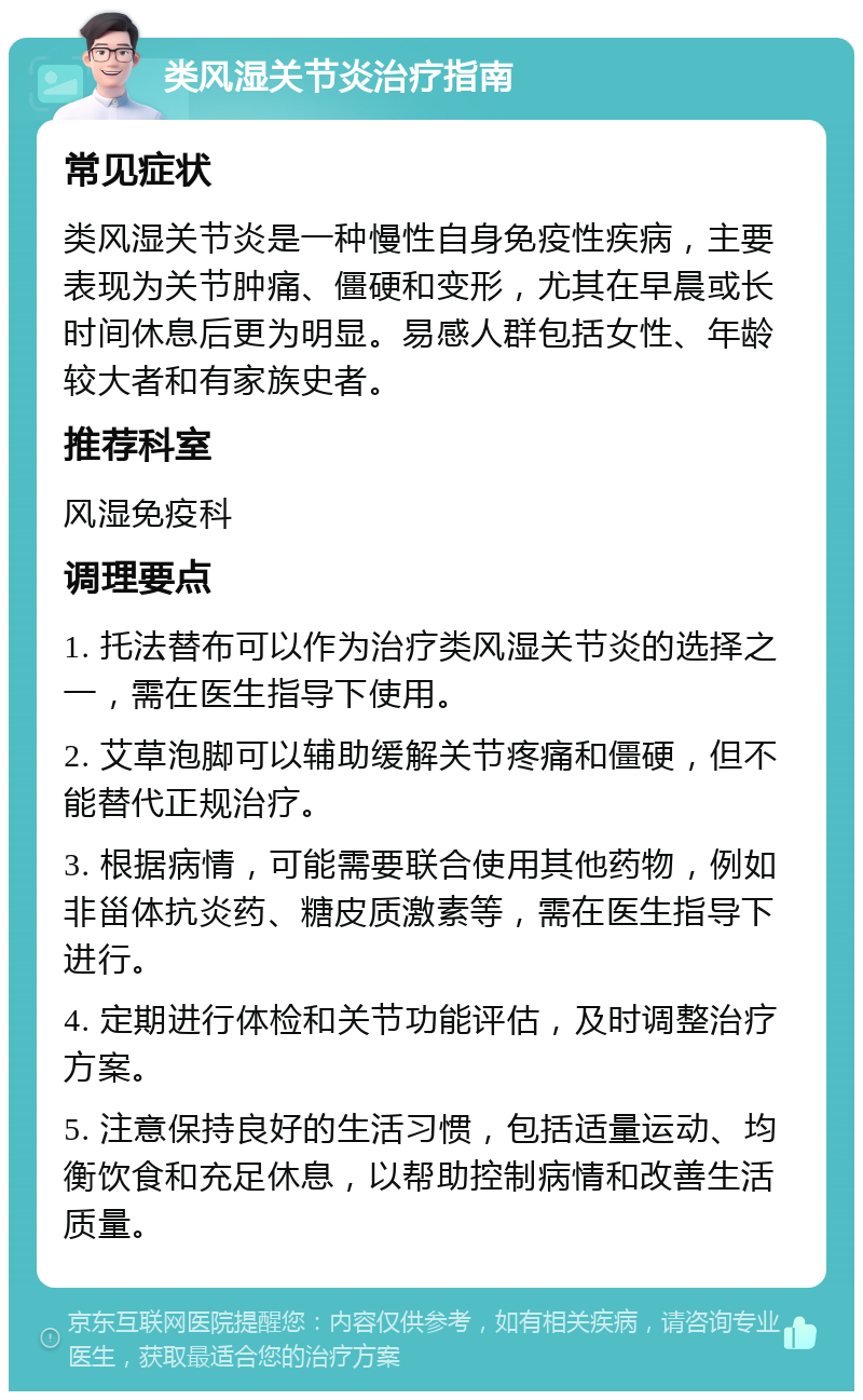 类风湿关节炎治疗指南 常见症状 类风湿关节炎是一种慢性自身免疫性疾病，主要表现为关节肿痛、僵硬和变形，尤其在早晨或长时间休息后更为明显。易感人群包括女性、年龄较大者和有家族史者。 推荐科室 风湿免疫科 调理要点 1. 托法替布可以作为治疗类风湿关节炎的选择之一，需在医生指导下使用。 2. 艾草泡脚可以辅助缓解关节疼痛和僵硬，但不能替代正规治疗。 3. 根据病情，可能需要联合使用其他药物，例如非甾体抗炎药、糖皮质激素等，需在医生指导下进行。 4. 定期进行体检和关节功能评估，及时调整治疗方案。 5. 注意保持良好的生活习惯，包括适量运动、均衡饮食和充足休息，以帮助控制病情和改善生活质量。