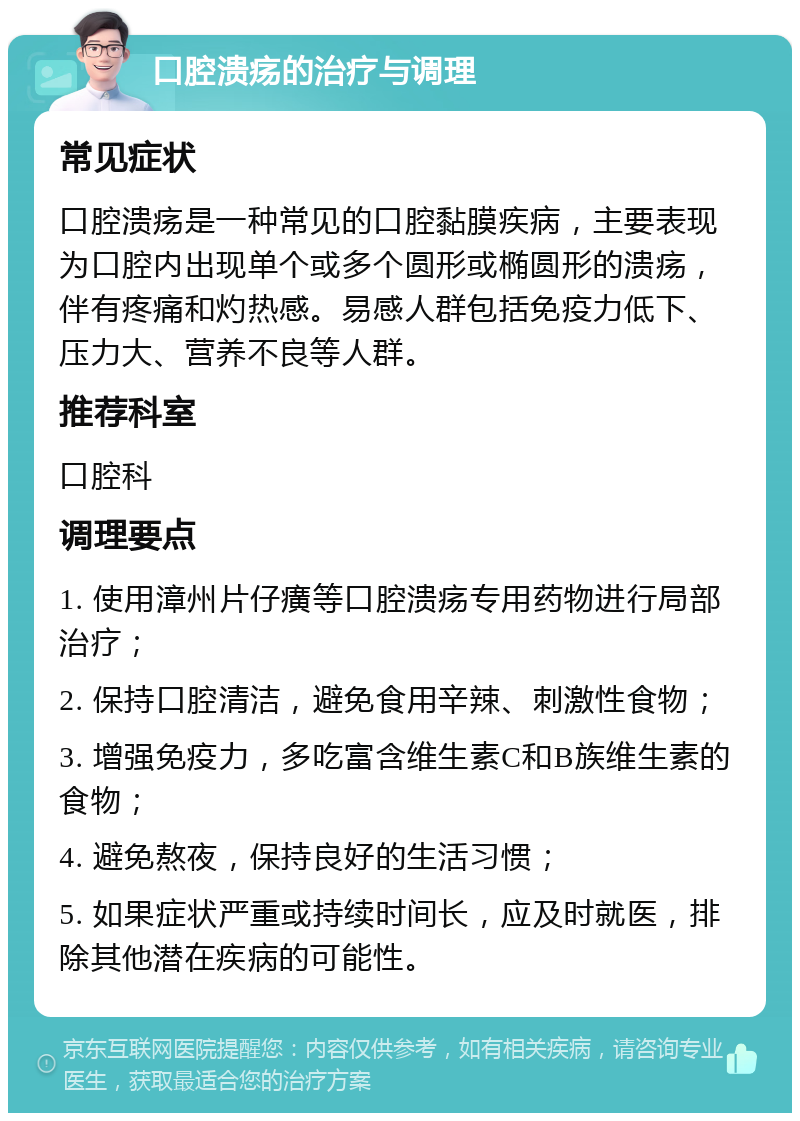 口腔溃疡的治疗与调理 常见症状 口腔溃疡是一种常见的口腔黏膜疾病，主要表现为口腔内出现单个或多个圆形或椭圆形的溃疡，伴有疼痛和灼热感。易感人群包括免疫力低下、压力大、营养不良等人群。 推荐科室 口腔科 调理要点 1. 使用漳州片仔癀等口腔溃疡专用药物进行局部治疗； 2. 保持口腔清洁，避免食用辛辣、刺激性食物； 3. 增强免疫力，多吃富含维生素C和B族维生素的食物； 4. 避免熬夜，保持良好的生活习惯； 5. 如果症状严重或持续时间长，应及时就医，排除其他潜在疾病的可能性。