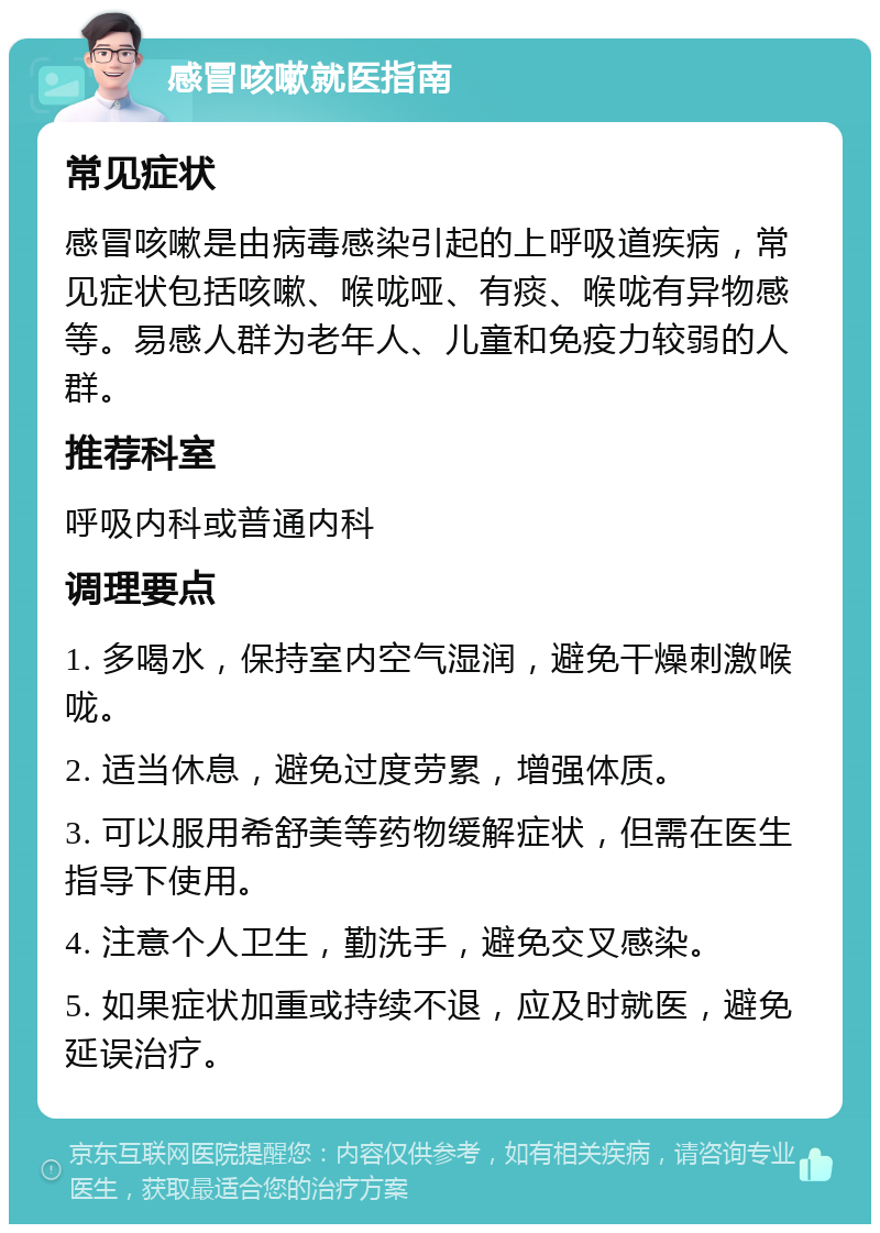 感冒咳嗽就医指南 常见症状 感冒咳嗽是由病毒感染引起的上呼吸道疾病，常见症状包括咳嗽、喉咙哑、有痰、喉咙有异物感等。易感人群为老年人、儿童和免疫力较弱的人群。 推荐科室 呼吸内科或普通内科 调理要点 1. 多喝水，保持室内空气湿润，避免干燥刺激喉咙。 2. 适当休息，避免过度劳累，增强体质。 3. 可以服用希舒美等药物缓解症状，但需在医生指导下使用。 4. 注意个人卫生，勤洗手，避免交叉感染。 5. 如果症状加重或持续不退，应及时就医，避免延误治疗。