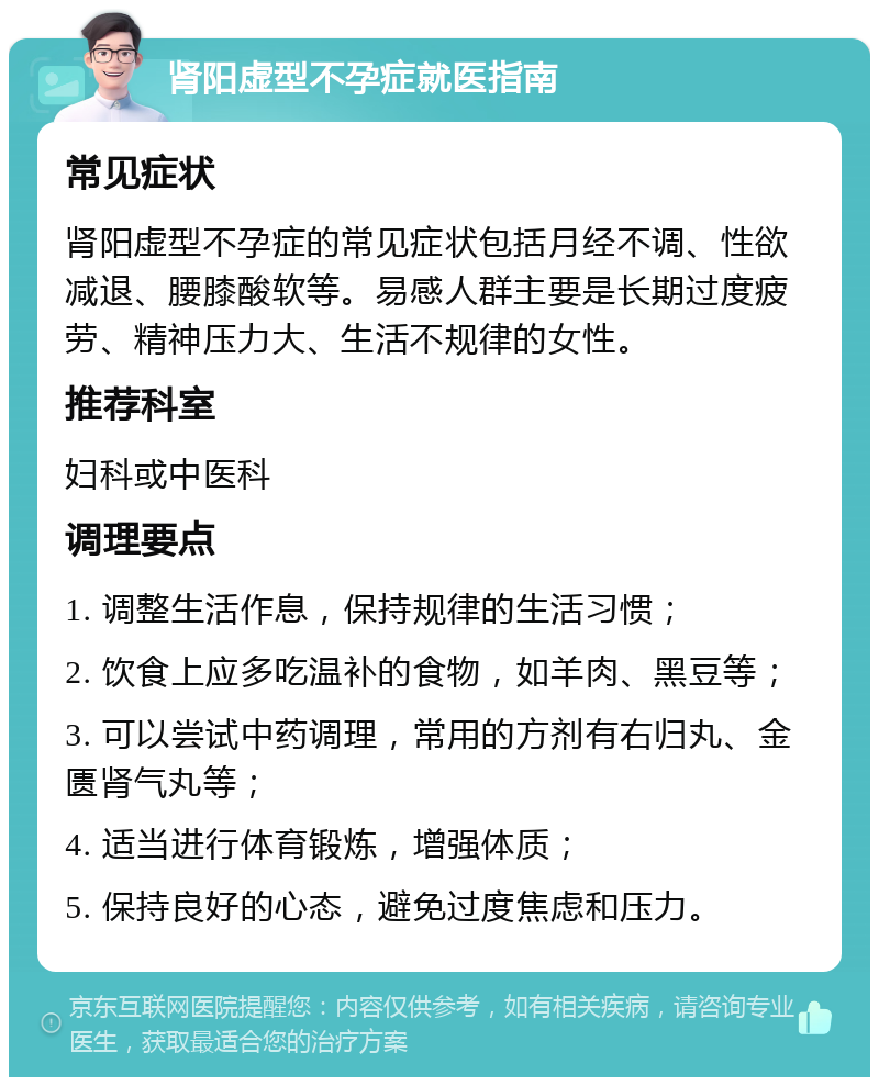 肾阳虚型不孕症就医指南 常见症状 肾阳虚型不孕症的常见症状包括月经不调、性欲减退、腰膝酸软等。易感人群主要是长期过度疲劳、精神压力大、生活不规律的女性。 推荐科室 妇科或中医科 调理要点 1. 调整生活作息，保持规律的生活习惯； 2. 饮食上应多吃温补的食物，如羊肉、黑豆等； 3. 可以尝试中药调理，常用的方剂有右归丸、金匮肾气丸等； 4. 适当进行体育锻炼，增强体质； 5. 保持良好的心态，避免过度焦虑和压力。