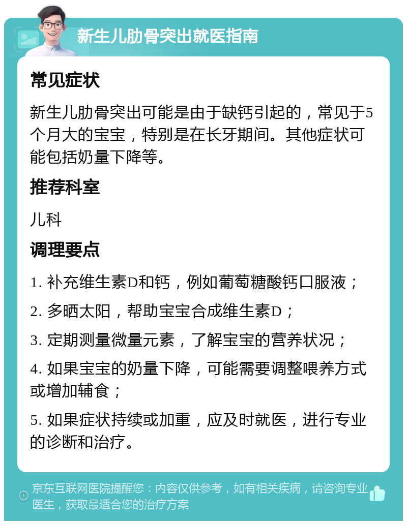 新生儿肋骨突出就医指南 常见症状 新生儿肋骨突出可能是由于缺钙引起的，常见于5个月大的宝宝，特别是在长牙期间。其他症状可能包括奶量下降等。 推荐科室 儿科 调理要点 1. 补充维生素D和钙，例如葡萄糖酸钙口服液； 2. 多晒太阳，帮助宝宝合成维生素D； 3. 定期测量微量元素，了解宝宝的营养状况； 4. 如果宝宝的奶量下降，可能需要调整喂养方式或增加辅食； 5. 如果症状持续或加重，应及时就医，进行专业的诊断和治疗。