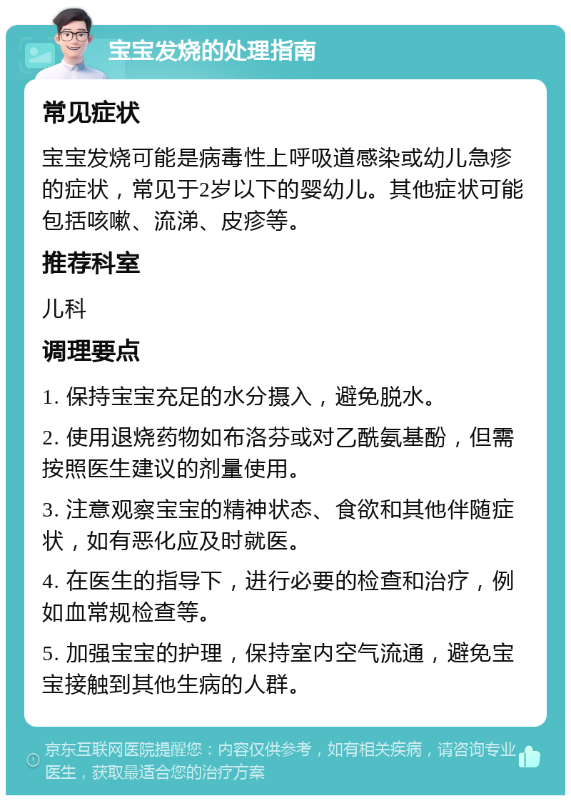 宝宝发烧的处理指南 常见症状 宝宝发烧可能是病毒性上呼吸道感染或幼儿急疹的症状，常见于2岁以下的婴幼儿。其他症状可能包括咳嗽、流涕、皮疹等。 推荐科室 儿科 调理要点 1. 保持宝宝充足的水分摄入，避免脱水。 2. 使用退烧药物如布洛芬或对乙酰氨基酚，但需按照医生建议的剂量使用。 3. 注意观察宝宝的精神状态、食欲和其他伴随症状，如有恶化应及时就医。 4. 在医生的指导下，进行必要的检查和治疗，例如血常规检查等。 5. 加强宝宝的护理，保持室内空气流通，避免宝宝接触到其他生病的人群。