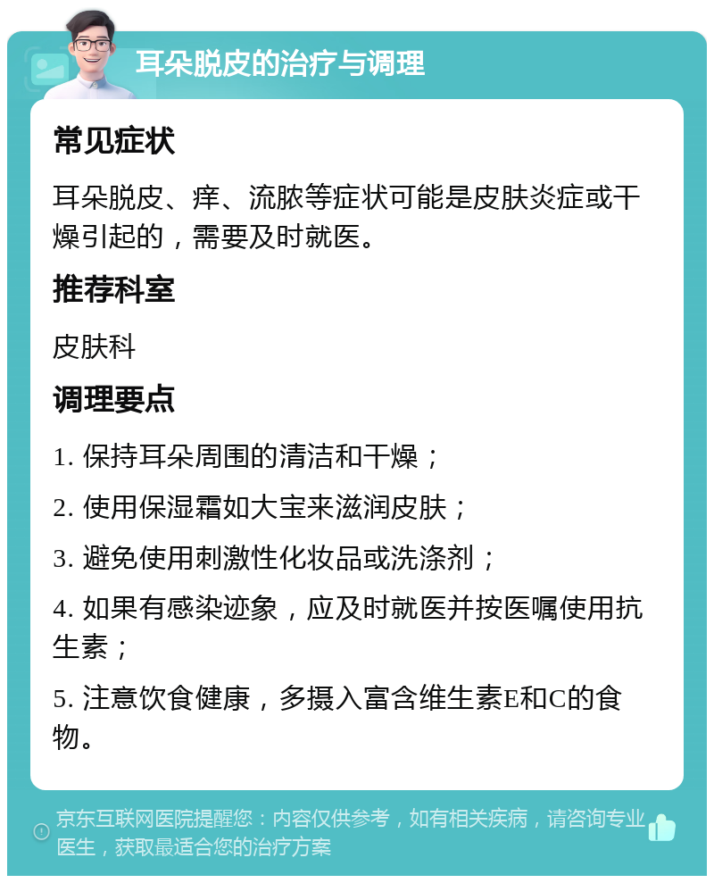 耳朵脱皮的治疗与调理 常见症状 耳朵脱皮、痒、流脓等症状可能是皮肤炎症或干燥引起的，需要及时就医。 推荐科室 皮肤科 调理要点 1. 保持耳朵周围的清洁和干燥； 2. 使用保湿霜如大宝来滋润皮肤； 3. 避免使用刺激性化妆品或洗涤剂； 4. 如果有感染迹象，应及时就医并按医嘱使用抗生素； 5. 注意饮食健康，多摄入富含维生素E和C的食物。