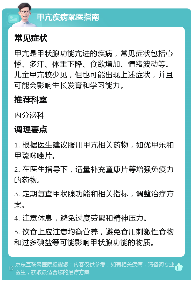 甲亢疾病就医指南 常见症状 甲亢是甲状腺功能亢进的疾病，常见症状包括心悸、多汗、体重下降、食欲增加、情绪波动等。儿童甲亢较少见，但也可能出现上述症状，并且可能会影响生长发育和学习能力。 推荐科室 内分泌科 调理要点 1. 根据医生建议服用甲亢相关药物，如优甲乐和甲巯咪唑片。 2. 在医生指导下，适量补充童康片等增强免疫力的药物。 3. 定期复查甲状腺功能和相关指标，调整治疗方案。 4. 注意休息，避免过度劳累和精神压力。 5. 饮食上应注意均衡营养，避免食用刺激性食物和过多碘盐等可能影响甲状腺功能的物质。