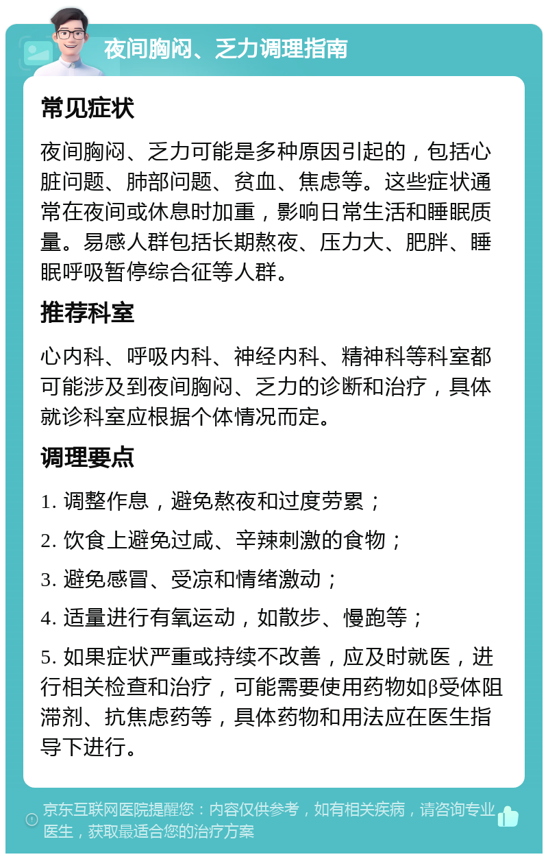 夜间胸闷、乏力调理指南 常见症状 夜间胸闷、乏力可能是多种原因引起的，包括心脏问题、肺部问题、贫血、焦虑等。这些症状通常在夜间或休息时加重，影响日常生活和睡眠质量。易感人群包括长期熬夜、压力大、肥胖、睡眠呼吸暂停综合征等人群。 推荐科室 心内科、呼吸内科、神经内科、精神科等科室都可能涉及到夜间胸闷、乏力的诊断和治疗，具体就诊科室应根据个体情况而定。 调理要点 1. 调整作息，避免熬夜和过度劳累； 2. 饮食上避免过咸、辛辣刺激的食物； 3. 避免感冒、受凉和情绪激动； 4. 适量进行有氧运动，如散步、慢跑等； 5. 如果症状严重或持续不改善，应及时就医，进行相关检查和治疗，可能需要使用药物如β受体阻滞剂、抗焦虑药等，具体药物和用法应在医生指导下进行。