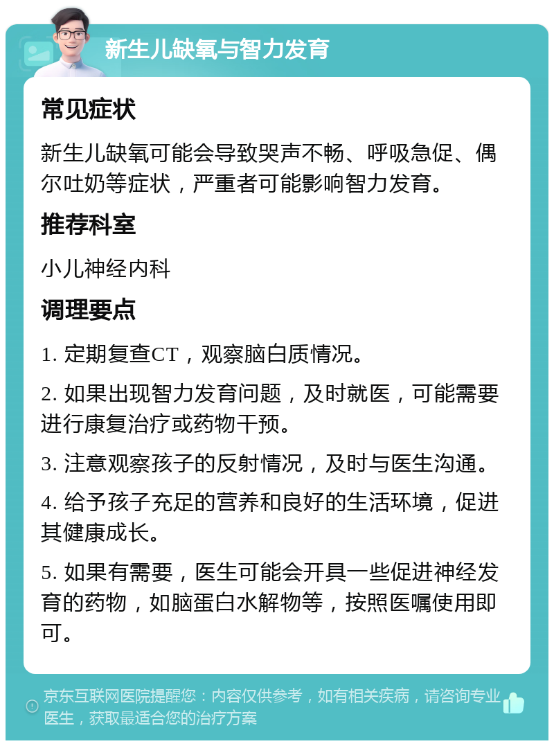 新生儿缺氧与智力发育 常见症状 新生儿缺氧可能会导致哭声不畅、呼吸急促、偶尔吐奶等症状，严重者可能影响智力发育。 推荐科室 小儿神经内科 调理要点 1. 定期复查CT，观察脑白质情况。 2. 如果出现智力发育问题，及时就医，可能需要进行康复治疗或药物干预。 3. 注意观察孩子的反射情况，及时与医生沟通。 4. 给予孩子充足的营养和良好的生活环境，促进其健康成长。 5. 如果有需要，医生可能会开具一些促进神经发育的药物，如脑蛋白水解物等，按照医嘱使用即可。