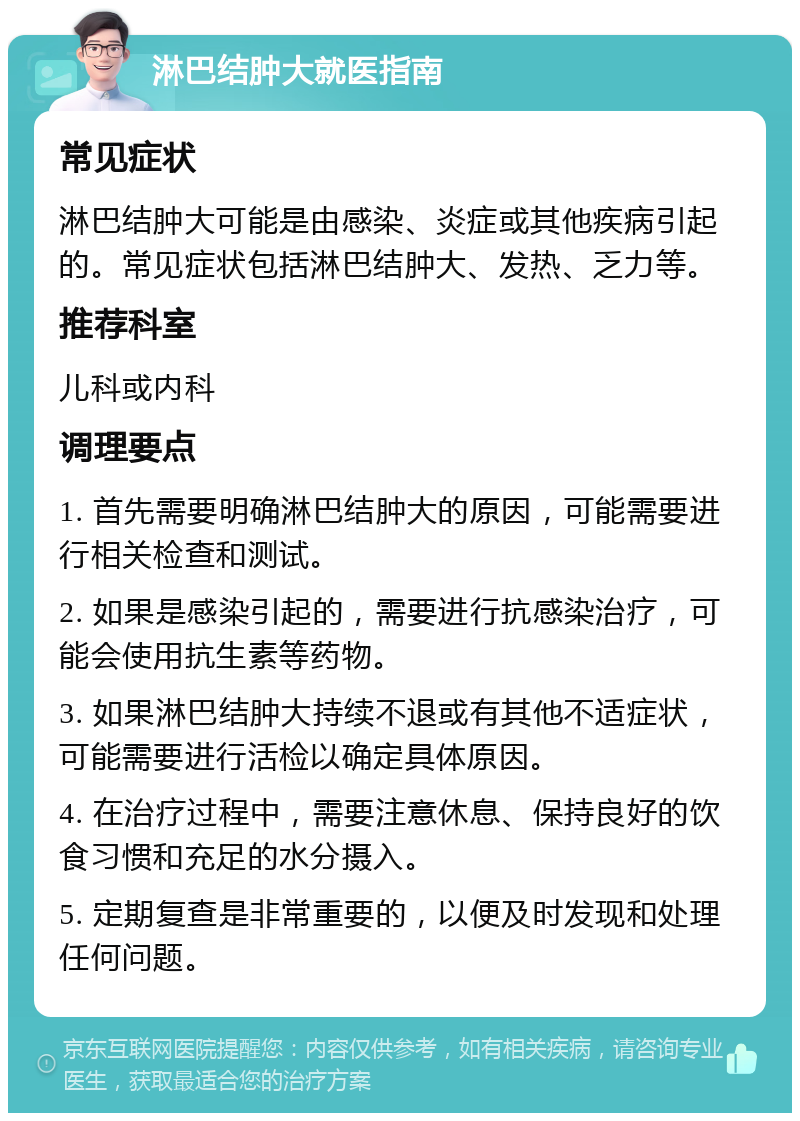 淋巴结肿大就医指南 常见症状 淋巴结肿大可能是由感染、炎症或其他疾病引起的。常见症状包括淋巴结肿大、发热、乏力等。 推荐科室 儿科或内科 调理要点 1. 首先需要明确淋巴结肿大的原因，可能需要进行相关检查和测试。 2. 如果是感染引起的，需要进行抗感染治疗，可能会使用抗生素等药物。 3. 如果淋巴结肿大持续不退或有其他不适症状，可能需要进行活检以确定具体原因。 4. 在治疗过程中，需要注意休息、保持良好的饮食习惯和充足的水分摄入。 5. 定期复查是非常重要的，以便及时发现和处理任何问题。