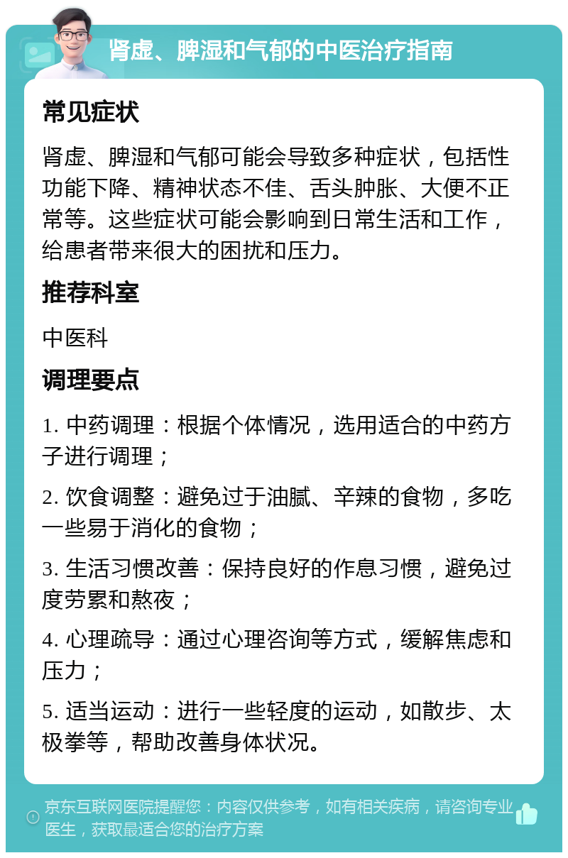 肾虚、脾湿和气郁的中医治疗指南 常见症状 肾虚、脾湿和气郁可能会导致多种症状，包括性功能下降、精神状态不佳、舌头肿胀、大便不正常等。这些症状可能会影响到日常生活和工作，给患者带来很大的困扰和压力。 推荐科室 中医科 调理要点 1. 中药调理：根据个体情况，选用适合的中药方子进行调理； 2. 饮食调整：避免过于油腻、辛辣的食物，多吃一些易于消化的食物； 3. 生活习惯改善：保持良好的作息习惯，避免过度劳累和熬夜； 4. 心理疏导：通过心理咨询等方式，缓解焦虑和压力； 5. 适当运动：进行一些轻度的运动，如散步、太极拳等，帮助改善身体状况。