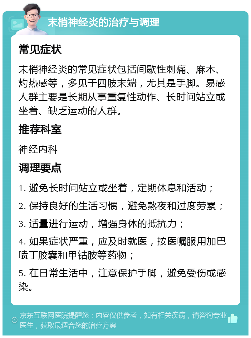 末梢神经炎的治疗与调理 常见症状 末梢神经炎的常见症状包括间歇性刺痛、麻木、灼热感等，多见于四肢末端，尤其是手脚。易感人群主要是长期从事重复性动作、长时间站立或坐着、缺乏运动的人群。 推荐科室 神经内科 调理要点 1. 避免长时间站立或坐着，定期休息和活动； 2. 保持良好的生活习惯，避免熬夜和过度劳累； 3. 适量进行运动，增强身体的抵抗力； 4. 如果症状严重，应及时就医，按医嘱服用加巴喷丁胶囊和甲钴胺等药物； 5. 在日常生活中，注意保护手脚，避免受伤或感染。