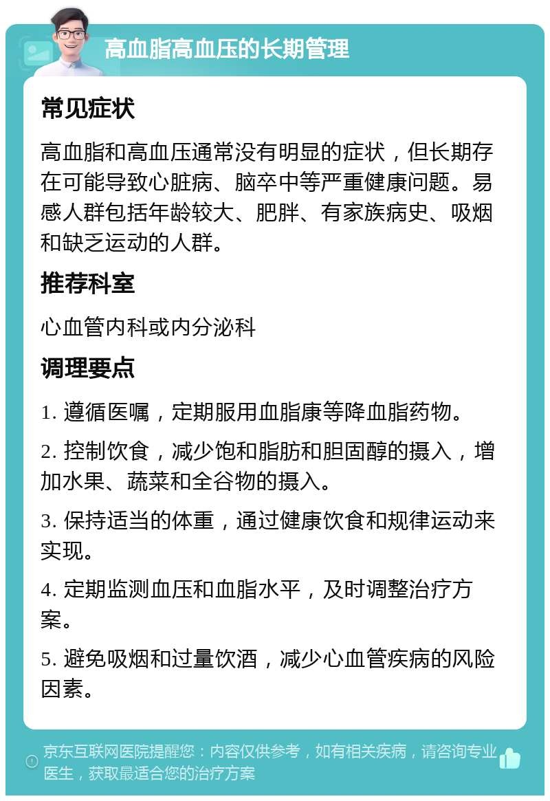 高血脂高血压的长期管理 常见症状 高血脂和高血压通常没有明显的症状，但长期存在可能导致心脏病、脑卒中等严重健康问题。易感人群包括年龄较大、肥胖、有家族病史、吸烟和缺乏运动的人群。 推荐科室 心血管内科或内分泌科 调理要点 1. 遵循医嘱，定期服用血脂康等降血脂药物。 2. 控制饮食，减少饱和脂肪和胆固醇的摄入，增加水果、蔬菜和全谷物的摄入。 3. 保持适当的体重，通过健康饮食和规律运动来实现。 4. 定期监测血压和血脂水平，及时调整治疗方案。 5. 避免吸烟和过量饮酒，减少心血管疾病的风险因素。