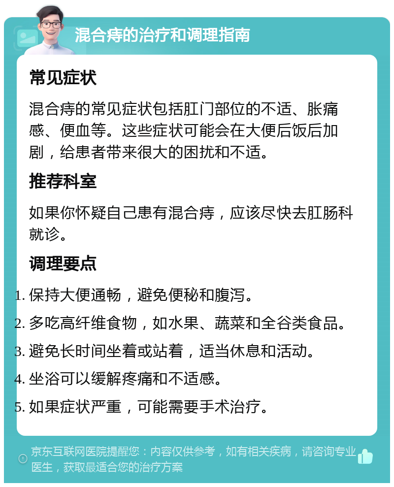 混合痔的治疗和调理指南 常见症状 混合痔的常见症状包括肛门部位的不适、胀痛感、便血等。这些症状可能会在大便后饭后加剧，给患者带来很大的困扰和不适。 推荐科室 如果你怀疑自己患有混合痔，应该尽快去肛肠科就诊。 调理要点 保持大便通畅，避免便秘和腹泻。 多吃高纤维食物，如水果、蔬菜和全谷类食品。 避免长时间坐着或站着，适当休息和活动。 坐浴可以缓解疼痛和不适感。 如果症状严重，可能需要手术治疗。