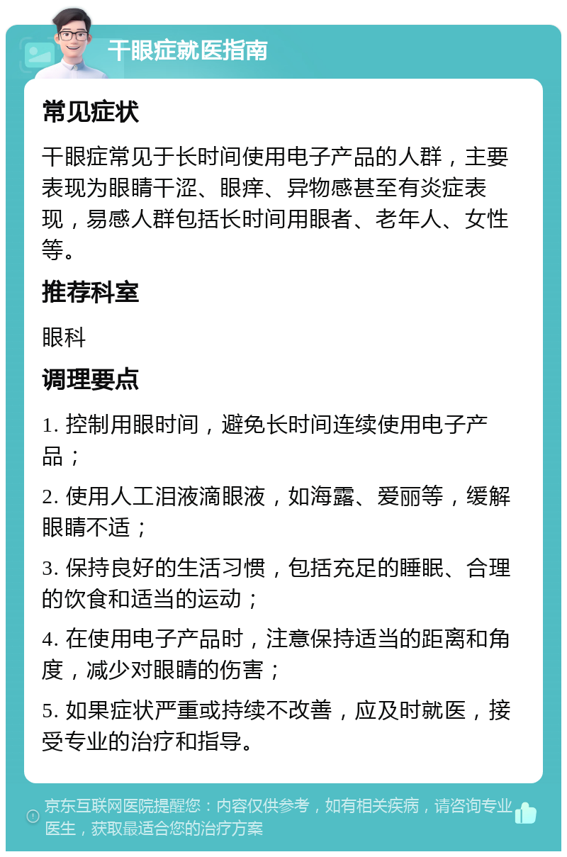 干眼症就医指南 常见症状 干眼症常见于长时间使用电子产品的人群，主要表现为眼睛干涩、眼痒、异物感甚至有炎症表现，易感人群包括长时间用眼者、老年人、女性等。 推荐科室 眼科 调理要点 1. 控制用眼时间，避免长时间连续使用电子产品； 2. 使用人工泪液滴眼液，如海露、爱丽等，缓解眼睛不适； 3. 保持良好的生活习惯，包括充足的睡眠、合理的饮食和适当的运动； 4. 在使用电子产品时，注意保持适当的距离和角度，减少对眼睛的伤害； 5. 如果症状严重或持续不改善，应及时就医，接受专业的治疗和指导。