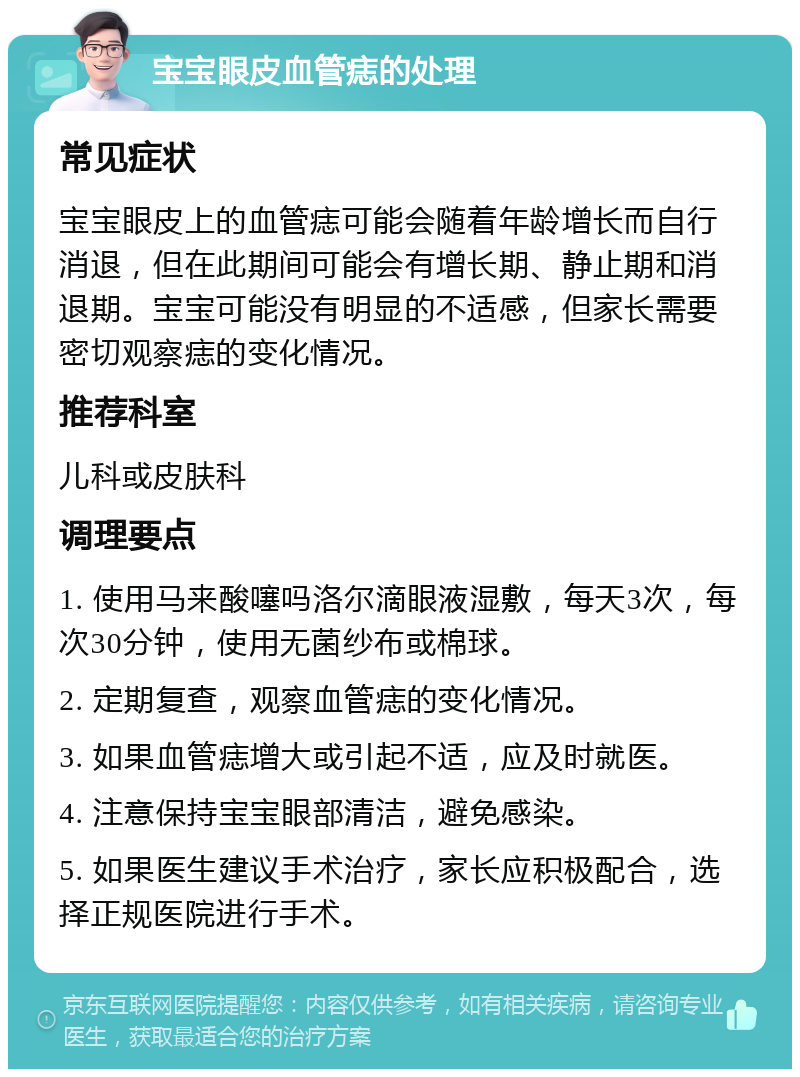 宝宝眼皮血管痣的处理 常见症状 宝宝眼皮上的血管痣可能会随着年龄增长而自行消退，但在此期间可能会有增长期、静止期和消退期。宝宝可能没有明显的不适感，但家长需要密切观察痣的变化情况。 推荐科室 儿科或皮肤科 调理要点 1. 使用马来酸噻吗洛尔滴眼液湿敷，每天3次，每次30分钟，使用无菌纱布或棉球。 2. 定期复查，观察血管痣的变化情况。 3. 如果血管痣增大或引起不适，应及时就医。 4. 注意保持宝宝眼部清洁，避免感染。 5. 如果医生建议手术治疗，家长应积极配合，选择正规医院进行手术。