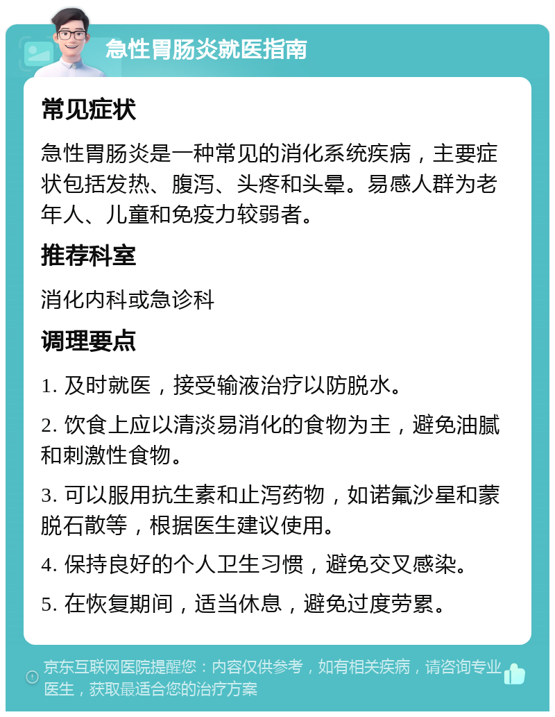 急性胃肠炎就医指南 常见症状 急性胃肠炎是一种常见的消化系统疾病，主要症状包括发热、腹泻、头疼和头晕。易感人群为老年人、儿童和免疫力较弱者。 推荐科室 消化内科或急诊科 调理要点 1. 及时就医，接受输液治疗以防脱水。 2. 饮食上应以清淡易消化的食物为主，避免油腻和刺激性食物。 3. 可以服用抗生素和止泻药物，如诺氟沙星和蒙脱石散等，根据医生建议使用。 4. 保持良好的个人卫生习惯，避免交叉感染。 5. 在恢复期间，适当休息，避免过度劳累。