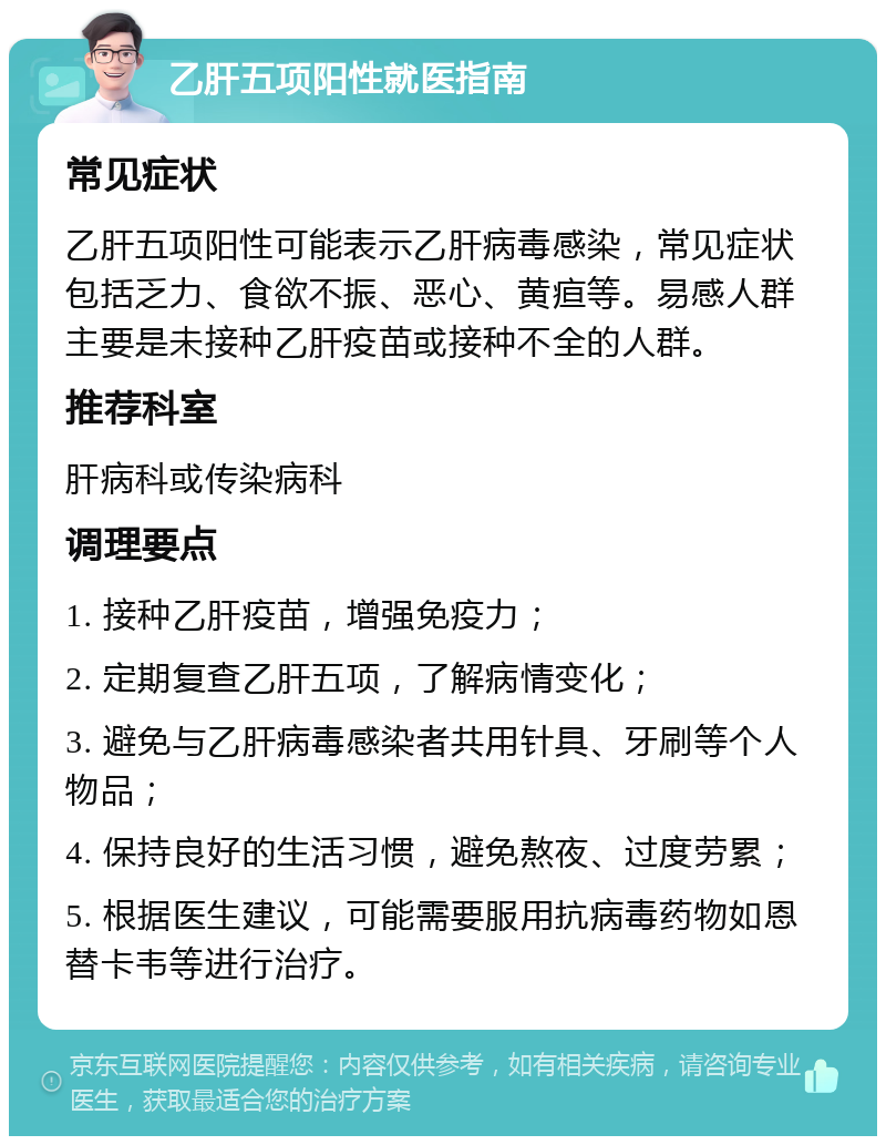 乙肝五项阳性就医指南 常见症状 乙肝五项阳性可能表示乙肝病毒感染，常见症状包括乏力、食欲不振、恶心、黄疸等。易感人群主要是未接种乙肝疫苗或接种不全的人群。 推荐科室 肝病科或传染病科 调理要点 1. 接种乙肝疫苗，增强免疫力； 2. 定期复查乙肝五项，了解病情变化； 3. 避免与乙肝病毒感染者共用针具、牙刷等个人物品； 4. 保持良好的生活习惯，避免熬夜、过度劳累； 5. 根据医生建议，可能需要服用抗病毒药物如恩替卡韦等进行治疗。