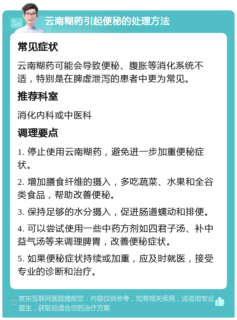 云南糊药引起便秘的处理方法 常见症状 云南糊药可能会导致便秘、腹胀等消化系统不适，特别是在脾虚泄泻的患者中更为常见。 推荐科室 消化内科或中医科 调理要点 1. 停止使用云南糊药，避免进一步加重便秘症状。 2. 增加膳食纤维的摄入，多吃蔬菜、水果和全谷类食品，帮助改善便秘。 3. 保持足够的水分摄入，促进肠道蠕动和排便。 4. 可以尝试使用一些中药方剂如四君子汤、补中益气汤等来调理脾胃，改善便秘症状。 5. 如果便秘症状持续或加重，应及时就医，接受专业的诊断和治疗。