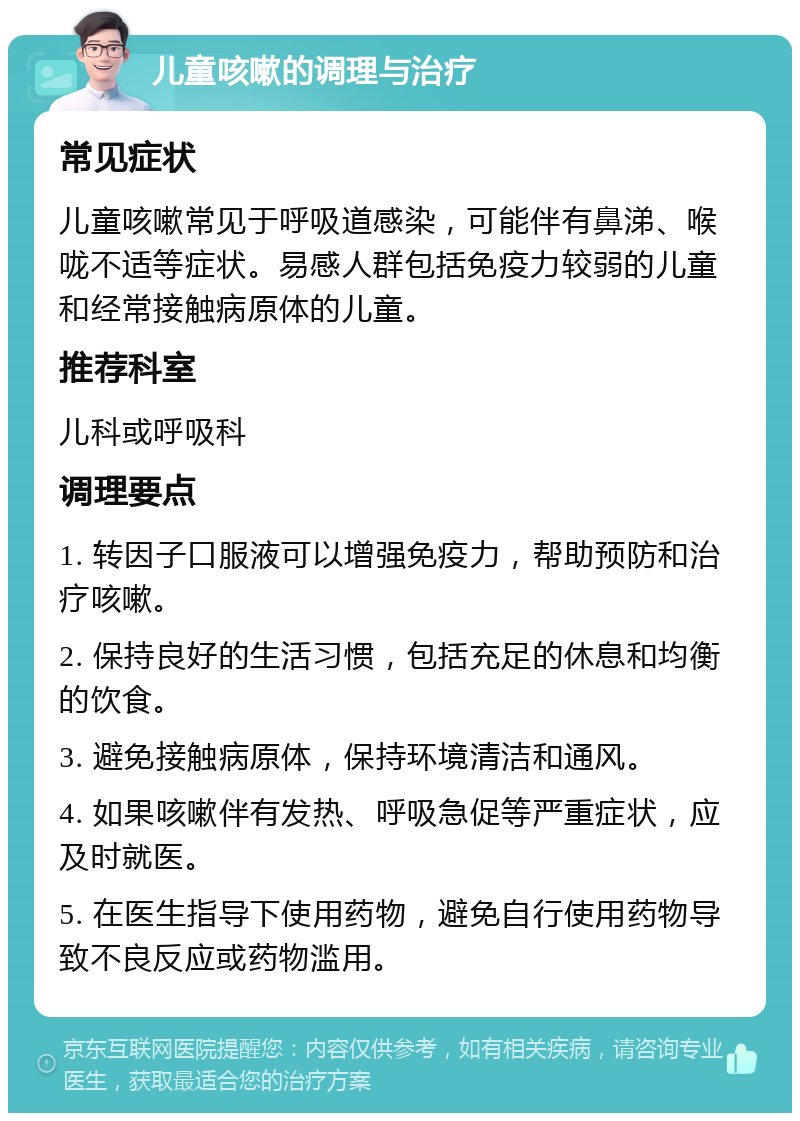 儿童咳嗽的调理与治疗 常见症状 儿童咳嗽常见于呼吸道感染，可能伴有鼻涕、喉咙不适等症状。易感人群包括免疫力较弱的儿童和经常接触病原体的儿童。 推荐科室 儿科或呼吸科 调理要点 1. 转因子口服液可以增强免疫力，帮助预防和治疗咳嗽。 2. 保持良好的生活习惯，包括充足的休息和均衡的饮食。 3. 避免接触病原体，保持环境清洁和通风。 4. 如果咳嗽伴有发热、呼吸急促等严重症状，应及时就医。 5. 在医生指导下使用药物，避免自行使用药物导致不良反应或药物滥用。