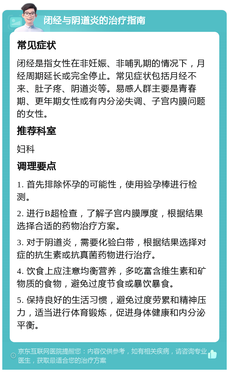 闭经与阴道炎的治疗指南 常见症状 闭经是指女性在非妊娠、非哺乳期的情况下，月经周期延长或完全停止。常见症状包括月经不来、肚子疼、阴道炎等。易感人群主要是青春期、更年期女性或有内分泌失调、子宫内膜问题的女性。 推荐科室 妇科 调理要点 1. 首先排除怀孕的可能性，使用验孕棒进行检测。 2. 进行B超检查，了解子宫内膜厚度，根据结果选择合适的药物治疗方案。 3. 对于阴道炎，需要化验白带，根据结果选择对症的抗生素或抗真菌药物进行治疗。 4. 饮食上应注意均衡营养，多吃富含维生素和矿物质的食物，避免过度节食或暴饮暴食。 5. 保持良好的生活习惯，避免过度劳累和精神压力，适当进行体育锻炼，促进身体健康和内分泌平衡。