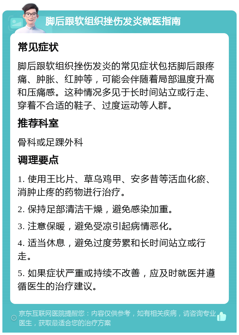 脚后跟软组织挫伤发炎就医指南 常见症状 脚后跟软组织挫伤发炎的常见症状包括脚后跟疼痛、肿胀、红肿等，可能会伴随着局部温度升高和压痛感。这种情况多见于长时间站立或行走、穿着不合适的鞋子、过度运动等人群。 推荐科室 骨科或足踝外科 调理要点 1. 使用王比片、草乌鸡甲、安多昔等活血化瘀、消肿止疼的药物进行治疗。 2. 保持足部清洁干燥，避免感染加重。 3. 注意保暖，避免受凉引起病情恶化。 4. 适当休息，避免过度劳累和长时间站立或行走。 5. 如果症状严重或持续不改善，应及时就医并遵循医生的治疗建议。