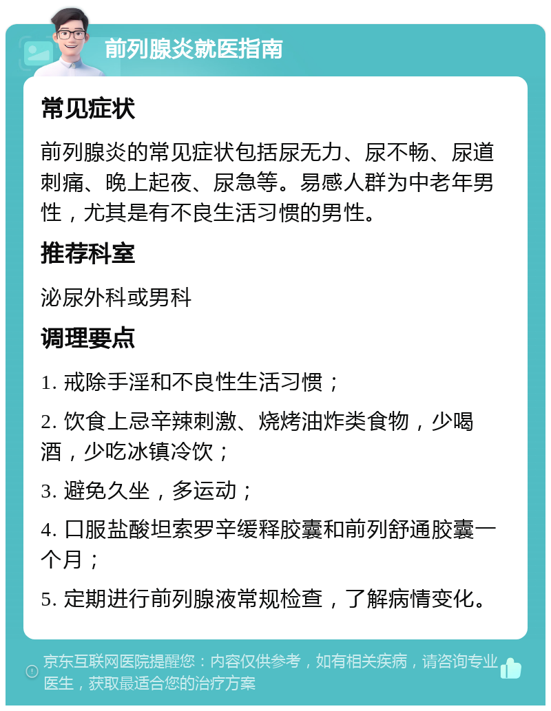 前列腺炎就医指南 常见症状 前列腺炎的常见症状包括尿无力、尿不畅、尿道刺痛、晚上起夜、尿急等。易感人群为中老年男性，尤其是有不良生活习惯的男性。 推荐科室 泌尿外科或男科 调理要点 1. 戒除手淫和不良性生活习惯； 2. 饮食上忌辛辣刺激、烧烤油炸类食物，少喝酒，少吃冰镇冷饮； 3. 避免久坐，多运动； 4. 口服盐酸坦索罗辛缓释胶囊和前列舒通胶囊一个月； 5. 定期进行前列腺液常规检查，了解病情变化。