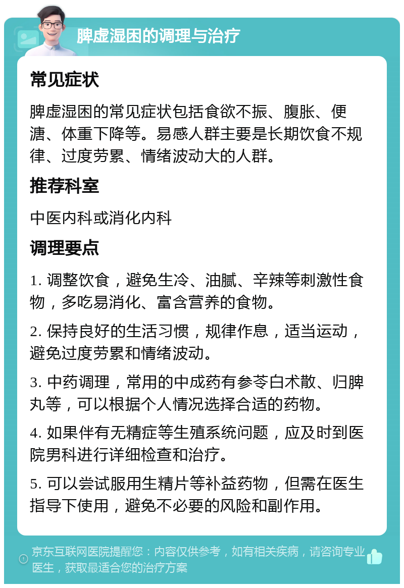 脾虚湿困的调理与治疗 常见症状 脾虚湿困的常见症状包括食欲不振、腹胀、便溏、体重下降等。易感人群主要是长期饮食不规律、过度劳累、情绪波动大的人群。 推荐科室 中医内科或消化内科 调理要点 1. 调整饮食，避免生冷、油腻、辛辣等刺激性食物，多吃易消化、富含营养的食物。 2. 保持良好的生活习惯，规律作息，适当运动，避免过度劳累和情绪波动。 3. 中药调理，常用的中成药有参苓白术散、归脾丸等，可以根据个人情况选择合适的药物。 4. 如果伴有无精症等生殖系统问题，应及时到医院男科进行详细检查和治疗。 5. 可以尝试服用生精片等补益药物，但需在医生指导下使用，避免不必要的风险和副作用。