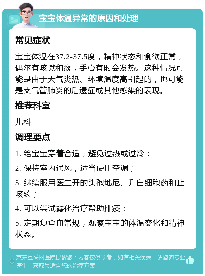 宝宝体温异常的原因和处理 常见症状 宝宝体温在37.2-37.5度，精神状态和食欲正常，偶尔有咳嗽和痰，手心有时会发热。这种情况可能是由于天气炎热、环境温度高引起的，也可能是支气管肺炎的后遗症或其他感染的表现。 推荐科室 儿科 调理要点 1. 给宝宝穿着合适，避免过热或过冷； 2. 保持室内通风，适当使用空调； 3. 继续服用医生开的头孢地尼、升白细胞药和止咳药； 4. 可以尝试雾化治疗帮助排痰； 5. 定期复查血常规，观察宝宝的体温变化和精神状态。