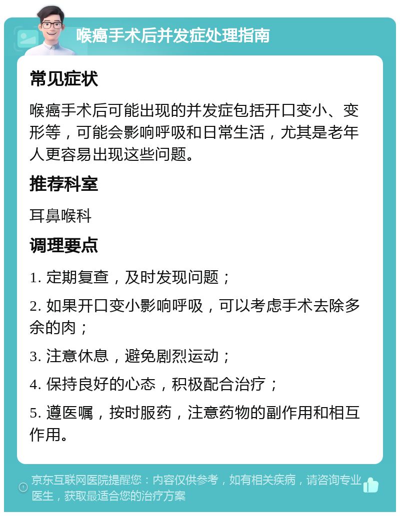 喉癌手术后并发症处理指南 常见症状 喉癌手术后可能出现的并发症包括开口变小、变形等，可能会影响呼吸和日常生活，尤其是老年人更容易出现这些问题。 推荐科室 耳鼻喉科 调理要点 1. 定期复查，及时发现问题； 2. 如果开口变小影响呼吸，可以考虑手术去除多余的肉； 3. 注意休息，避免剧烈运动； 4. 保持良好的心态，积极配合治疗； 5. 遵医嘱，按时服药，注意药物的副作用和相互作用。