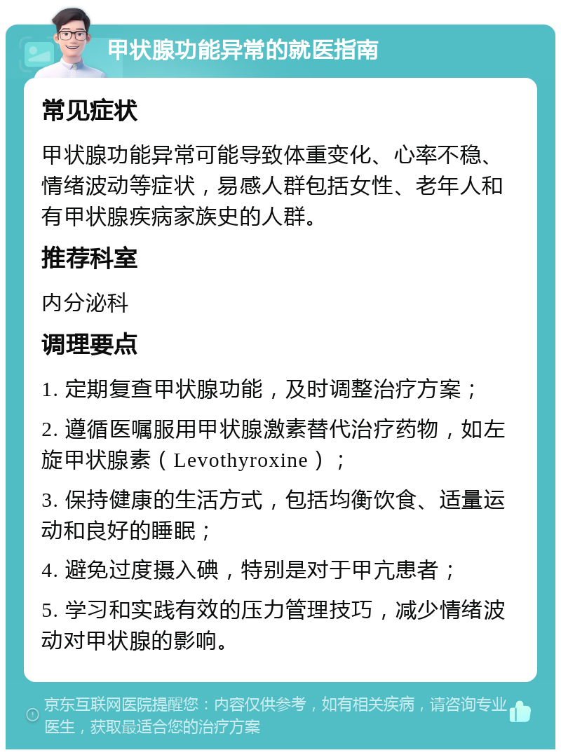 甲状腺功能异常的就医指南 常见症状 甲状腺功能异常可能导致体重变化、心率不稳、情绪波动等症状，易感人群包括女性、老年人和有甲状腺疾病家族史的人群。 推荐科室 内分泌科 调理要点 1. 定期复查甲状腺功能，及时调整治疗方案； 2. 遵循医嘱服用甲状腺激素替代治疗药物，如左旋甲状腺素（Levothyroxine）； 3. 保持健康的生活方式，包括均衡饮食、适量运动和良好的睡眠； 4. 避免过度摄入碘，特别是对于甲亢患者； 5. 学习和实践有效的压力管理技巧，减少情绪波动对甲状腺的影响。