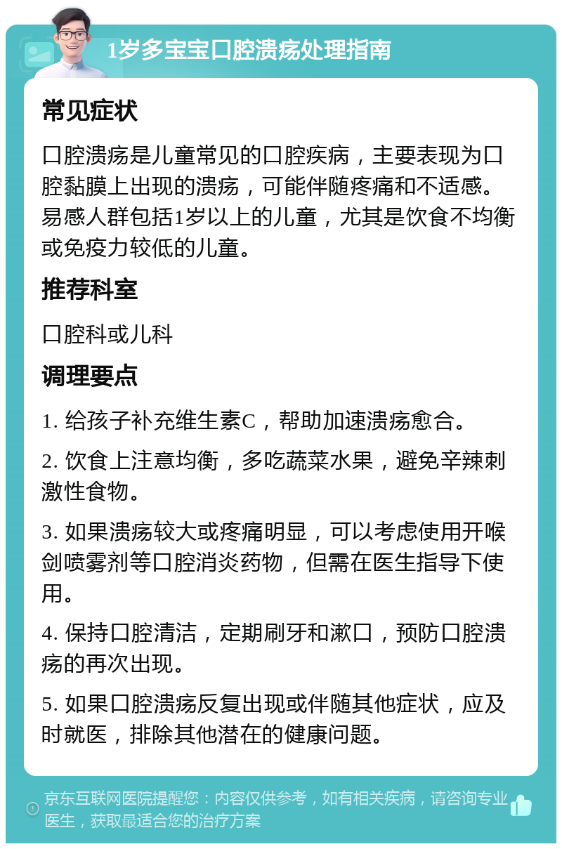 1岁多宝宝口腔溃疡处理指南 常见症状 口腔溃疡是儿童常见的口腔疾病，主要表现为口腔黏膜上出现的溃疡，可能伴随疼痛和不适感。易感人群包括1岁以上的儿童，尤其是饮食不均衡或免疫力较低的儿童。 推荐科室 口腔科或儿科 调理要点 1. 给孩子补充维生素C，帮助加速溃疡愈合。 2. 饮食上注意均衡，多吃蔬菜水果，避免辛辣刺激性食物。 3. 如果溃疡较大或疼痛明显，可以考虑使用开喉剑喷雾剂等口腔消炎药物，但需在医生指导下使用。 4. 保持口腔清洁，定期刷牙和漱口，预防口腔溃疡的再次出现。 5. 如果口腔溃疡反复出现或伴随其他症状，应及时就医，排除其他潜在的健康问题。