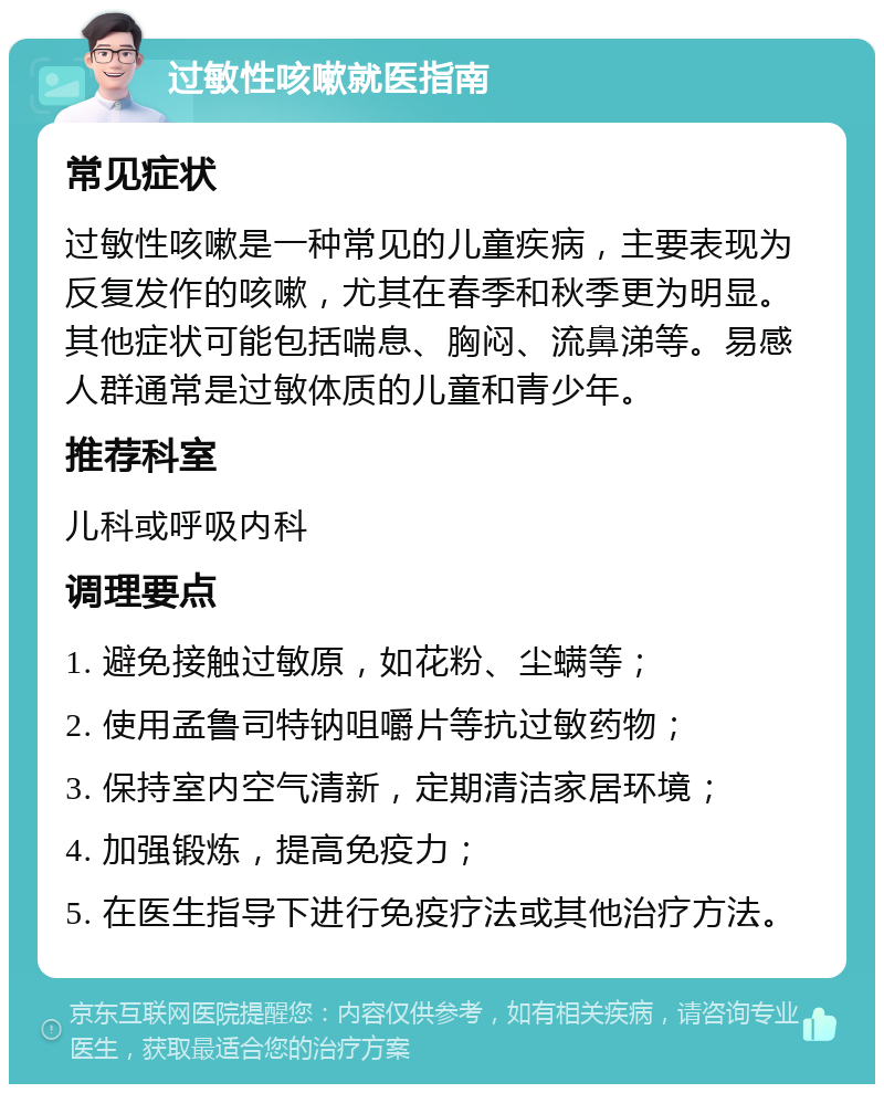 过敏性咳嗽就医指南 常见症状 过敏性咳嗽是一种常见的儿童疾病，主要表现为反复发作的咳嗽，尤其在春季和秋季更为明显。其他症状可能包括喘息、胸闷、流鼻涕等。易感人群通常是过敏体质的儿童和青少年。 推荐科室 儿科或呼吸内科 调理要点 1. 避免接触过敏原，如花粉、尘螨等； 2. 使用孟鲁司特钠咀嚼片等抗过敏药物； 3. 保持室内空气清新，定期清洁家居环境； 4. 加强锻炼，提高免疫力； 5. 在医生指导下进行免疫疗法或其他治疗方法。