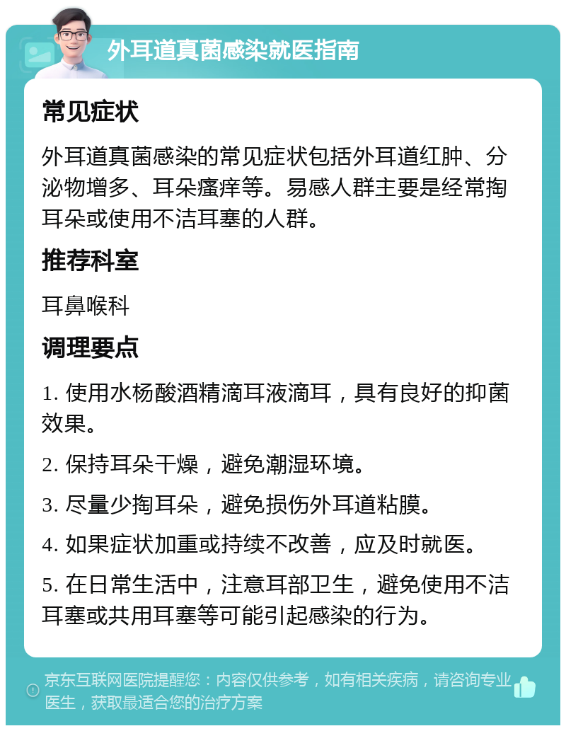 外耳道真菌感染就医指南 常见症状 外耳道真菌感染的常见症状包括外耳道红肿、分泌物增多、耳朵瘙痒等。易感人群主要是经常掏耳朵或使用不洁耳塞的人群。 推荐科室 耳鼻喉科 调理要点 1. 使用水杨酸酒精滴耳液滴耳，具有良好的抑菌效果。 2. 保持耳朵干燥，避免潮湿环境。 3. 尽量少掏耳朵，避免损伤外耳道粘膜。 4. 如果症状加重或持续不改善，应及时就医。 5. 在日常生活中，注意耳部卫生，避免使用不洁耳塞或共用耳塞等可能引起感染的行为。