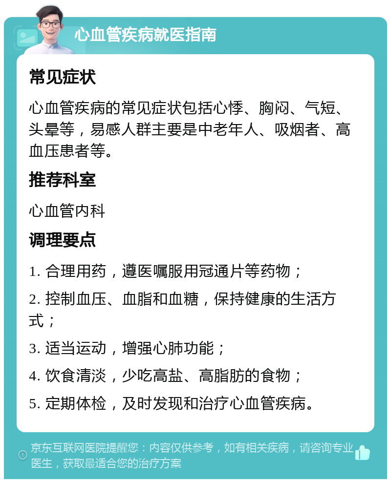 心血管疾病就医指南 常见症状 心血管疾病的常见症状包括心悸、胸闷、气短、头晕等，易感人群主要是中老年人、吸烟者、高血压患者等。 推荐科室 心血管内科 调理要点 1. 合理用药，遵医嘱服用冠通片等药物； 2. 控制血压、血脂和血糖，保持健康的生活方式； 3. 适当运动，增强心肺功能； 4. 饮食清淡，少吃高盐、高脂肪的食物； 5. 定期体检，及时发现和治疗心血管疾病。