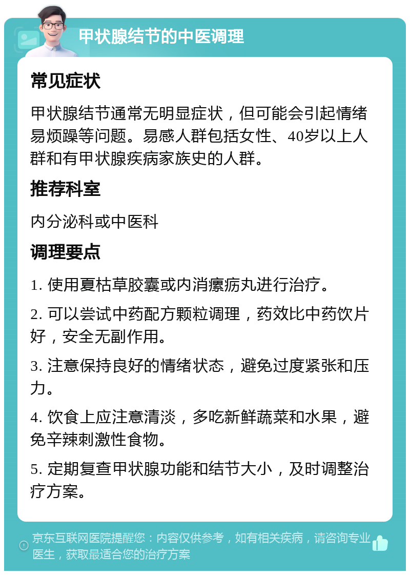 甲状腺结节的中医调理 常见症状 甲状腺结节通常无明显症状，但可能会引起情绪易烦躁等问题。易感人群包括女性、40岁以上人群和有甲状腺疾病家族史的人群。 推荐科室 内分泌科或中医科 调理要点 1. 使用夏枯草胶囊或内消瘰疬丸进行治疗。 2. 可以尝试中药配方颗粒调理，药效比中药饮片好，安全无副作用。 3. 注意保持良好的情绪状态，避免过度紧张和压力。 4. 饮食上应注意清淡，多吃新鲜蔬菜和水果，避免辛辣刺激性食物。 5. 定期复查甲状腺功能和结节大小，及时调整治疗方案。