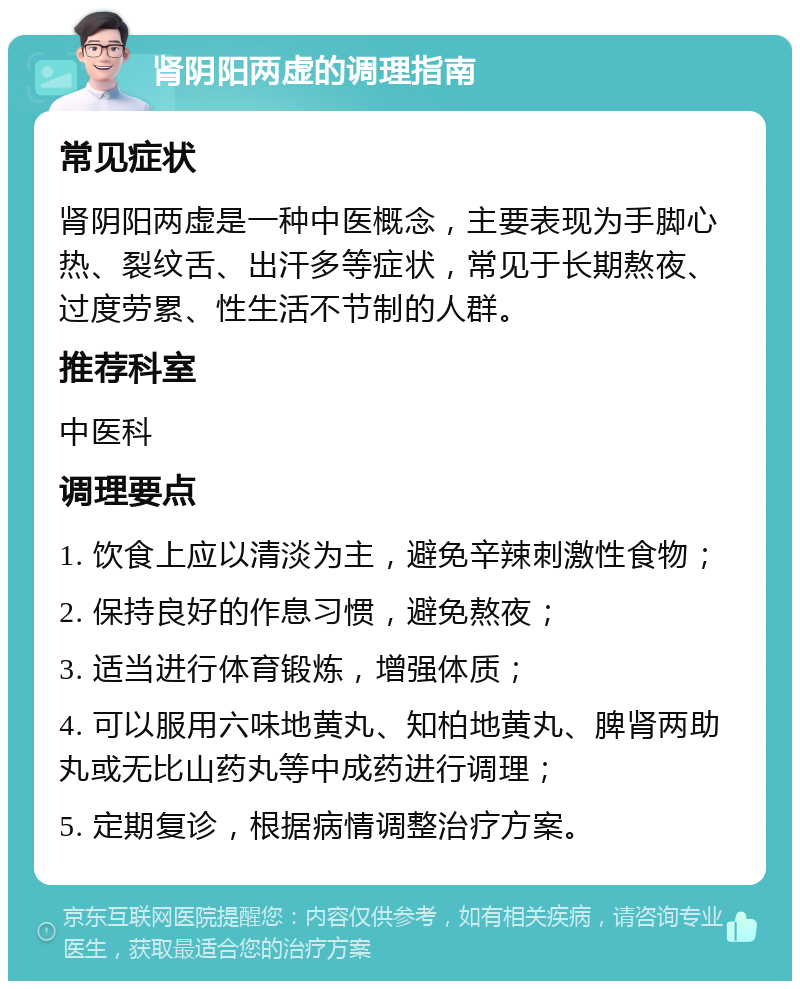 肾阴阳两虚的调理指南 常见症状 肾阴阳两虚是一种中医概念，主要表现为手脚心热、裂纹舌、出汗多等症状，常见于长期熬夜、过度劳累、性生活不节制的人群。 推荐科室 中医科 调理要点 1. 饮食上应以清淡为主，避免辛辣刺激性食物； 2. 保持良好的作息习惯，避免熬夜； 3. 适当进行体育锻炼，增强体质； 4. 可以服用六味地黄丸、知柏地黄丸、脾肾两助丸或无比山药丸等中成药进行调理； 5. 定期复诊，根据病情调整治疗方案。