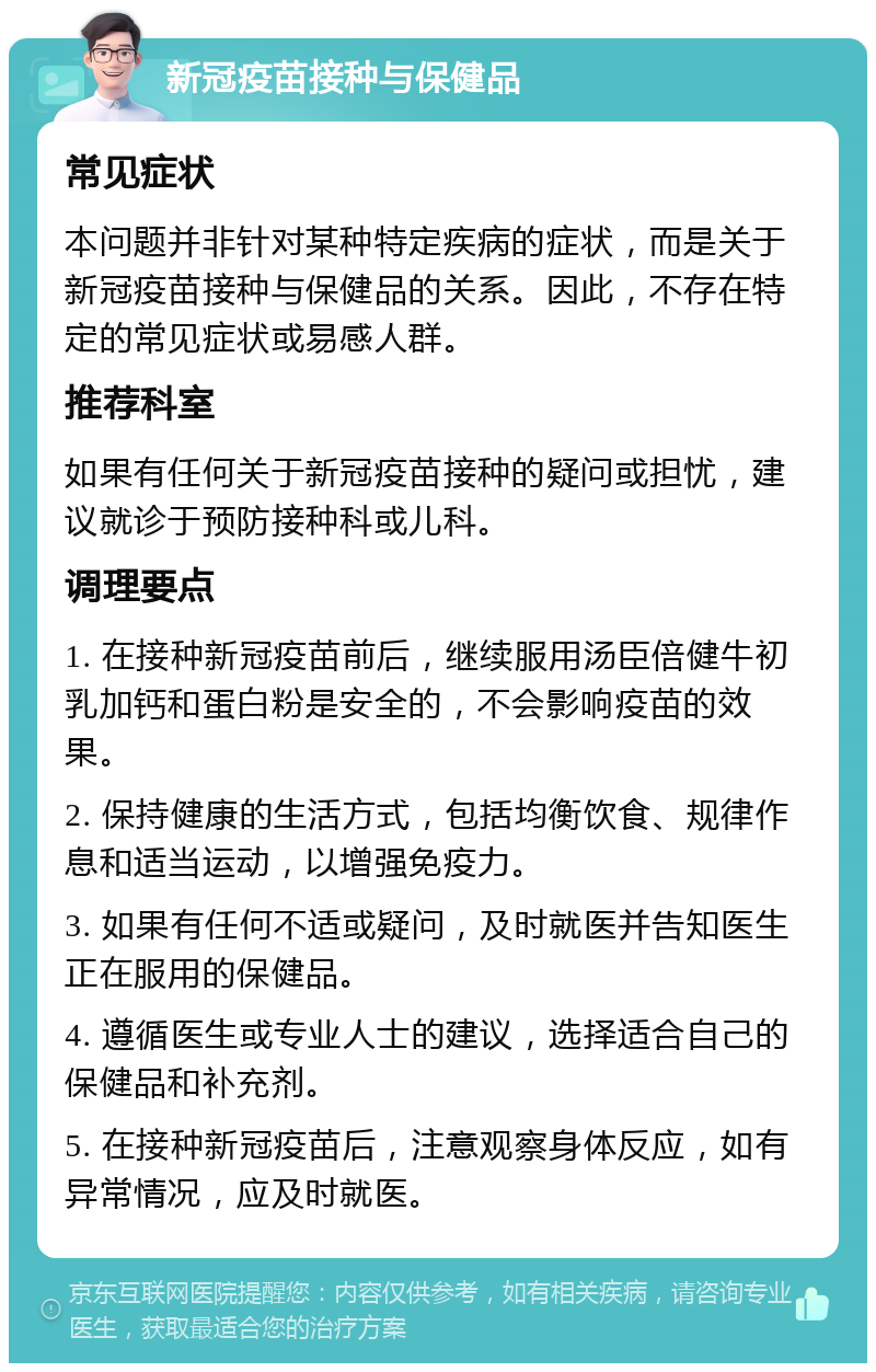 新冠疫苗接种与保健品 常见症状 本问题并非针对某种特定疾病的症状，而是关于新冠疫苗接种与保健品的关系。因此，不存在特定的常见症状或易感人群。 推荐科室 如果有任何关于新冠疫苗接种的疑问或担忧，建议就诊于预防接种科或儿科。 调理要点 1. 在接种新冠疫苗前后，继续服用汤臣倍健牛初乳加钙和蛋白粉是安全的，不会影响疫苗的效果。 2. 保持健康的生活方式，包括均衡饮食、规律作息和适当运动，以增强免疫力。 3. 如果有任何不适或疑问，及时就医并告知医生正在服用的保健品。 4. 遵循医生或专业人士的建议，选择适合自己的保健品和补充剂。 5. 在接种新冠疫苗后，注意观察身体反应，如有异常情况，应及时就医。