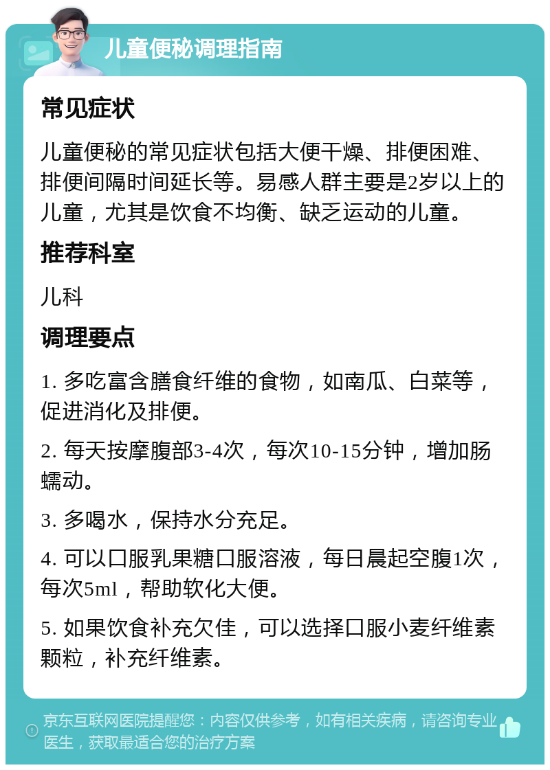 儿童便秘调理指南 常见症状 儿童便秘的常见症状包括大便干燥、排便困难、排便间隔时间延长等。易感人群主要是2岁以上的儿童，尤其是饮食不均衡、缺乏运动的儿童。 推荐科室 儿科 调理要点 1. 多吃富含膳食纤维的食物，如南瓜、白菜等，促进消化及排便。 2. 每天按摩腹部3-4次，每次10-15分钟，增加肠蠕动。 3. 多喝水，保持水分充足。 4. 可以口服乳果糖口服溶液，每日晨起空腹1次，每次5ml，帮助软化大便。 5. 如果饮食补充欠佳，可以选择口服小麦纤维素颗粒，补充纤维素。