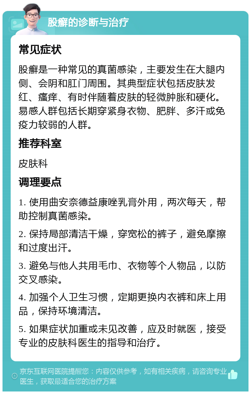 股癣的诊断与治疗 常见症状 股癣是一种常见的真菌感染，主要发生在大腿内侧、会阴和肛门周围。其典型症状包括皮肤发红、瘙痒、有时伴随着皮肤的轻微肿胀和硬化。易感人群包括长期穿紧身衣物、肥胖、多汗或免疫力较弱的人群。 推荐科室 皮肤科 调理要点 1. 使用曲安奈德益康唑乳膏外用，两次每天，帮助控制真菌感染。 2. 保持局部清洁干燥，穿宽松的裤子，避免摩擦和过度出汗。 3. 避免与他人共用毛巾、衣物等个人物品，以防交叉感染。 4. 加强个人卫生习惯，定期更换内衣裤和床上用品，保持环境清洁。 5. 如果症状加重或未见改善，应及时就医，接受专业的皮肤科医生的指导和治疗。