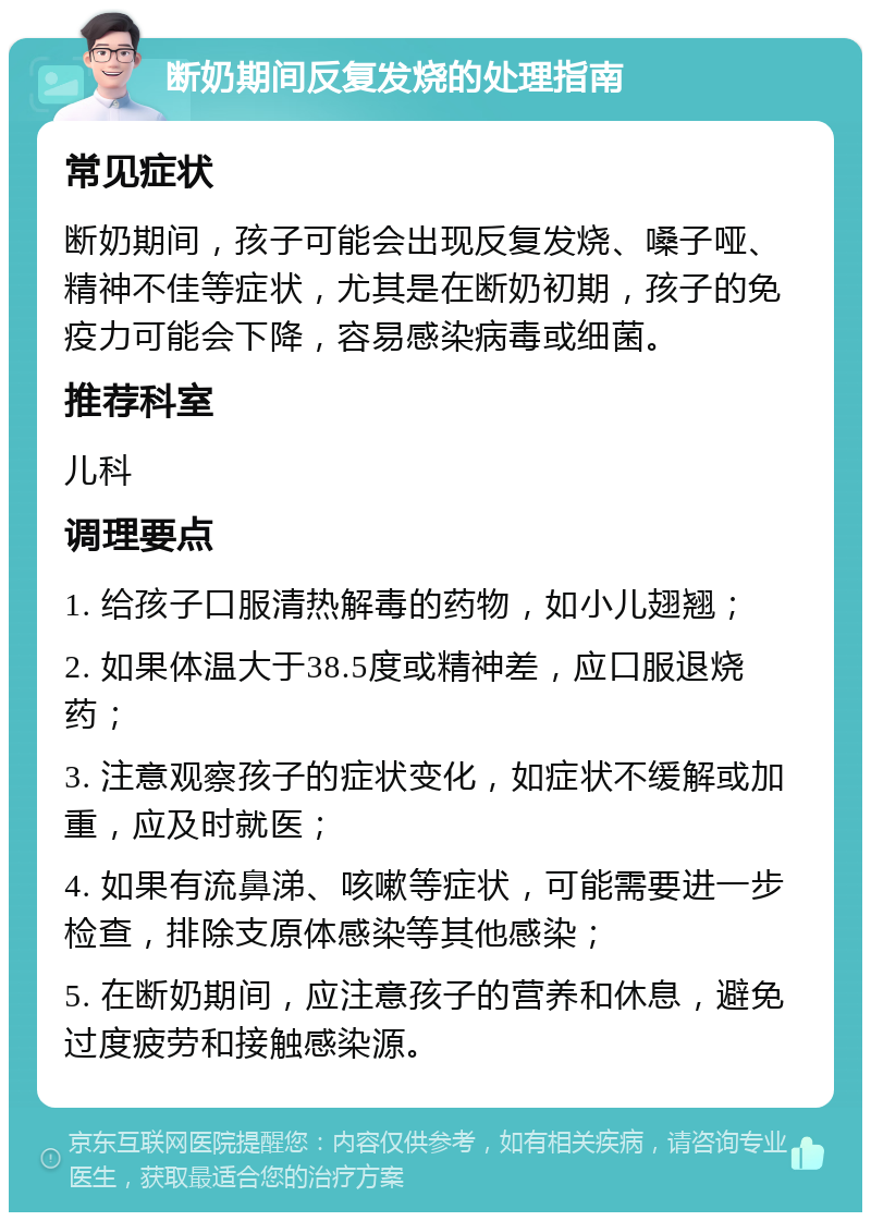 断奶期间反复发烧的处理指南 常见症状 断奶期间，孩子可能会出现反复发烧、嗓子哑、精神不佳等症状，尤其是在断奶初期，孩子的免疫力可能会下降，容易感染病毒或细菌。 推荐科室 儿科 调理要点 1. 给孩子口服清热解毒的药物，如小儿翅翘； 2. 如果体温大于38.5度或精神差，应口服退烧药； 3. 注意观察孩子的症状变化，如症状不缓解或加重，应及时就医； 4. 如果有流鼻涕、咳嗽等症状，可能需要进一步检查，排除支原体感染等其他感染； 5. 在断奶期间，应注意孩子的营养和休息，避免过度疲劳和接触感染源。