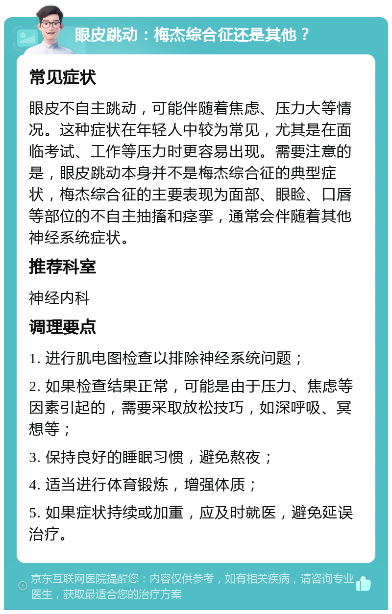 眼皮跳动：梅杰综合征还是其他？ 常见症状 眼皮不自主跳动，可能伴随着焦虑、压力大等情况。这种症状在年轻人中较为常见，尤其是在面临考试、工作等压力时更容易出现。需要注意的是，眼皮跳动本身并不是梅杰综合征的典型症状，梅杰综合征的主要表现为面部、眼睑、口唇等部位的不自主抽搐和痉挛，通常会伴随着其他神经系统症状。 推荐科室 神经内科 调理要点 1. 进行肌电图检查以排除神经系统问题； 2. 如果检查结果正常，可能是由于压力、焦虑等因素引起的，需要采取放松技巧，如深呼吸、冥想等； 3. 保持良好的睡眠习惯，避免熬夜； 4. 适当进行体育锻炼，增强体质； 5. 如果症状持续或加重，应及时就医，避免延误治疗。