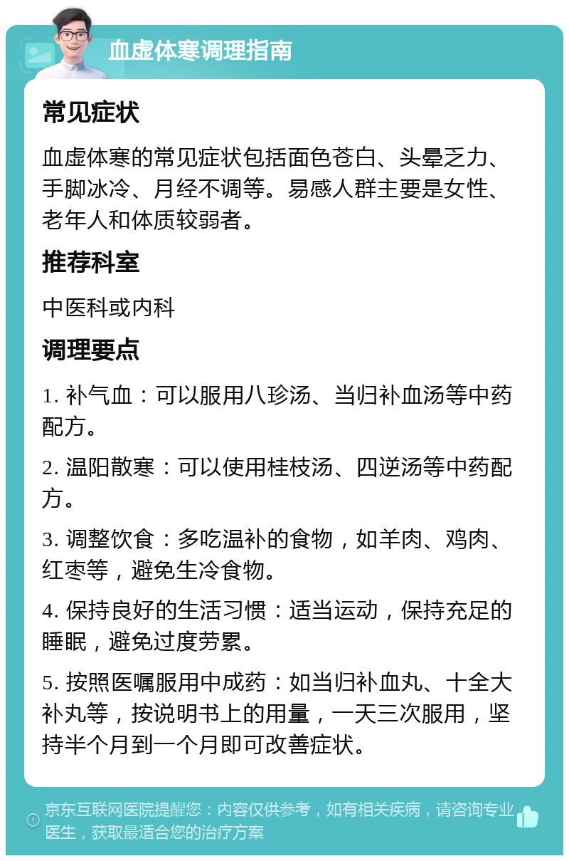 血虚体寒调理指南 常见症状 血虚体寒的常见症状包括面色苍白、头晕乏力、手脚冰冷、月经不调等。易感人群主要是女性、老年人和体质较弱者。 推荐科室 中医科或内科 调理要点 1. 补气血：可以服用八珍汤、当归补血汤等中药配方。 2. 温阳散寒：可以使用桂枝汤、四逆汤等中药配方。 3. 调整饮食：多吃温补的食物，如羊肉、鸡肉、红枣等，避免生冷食物。 4. 保持良好的生活习惯：适当运动，保持充足的睡眠，避免过度劳累。 5. 按照医嘱服用中成药：如当归补血丸、十全大补丸等，按说明书上的用量，一天三次服用，坚持半个月到一个月即可改善症状。