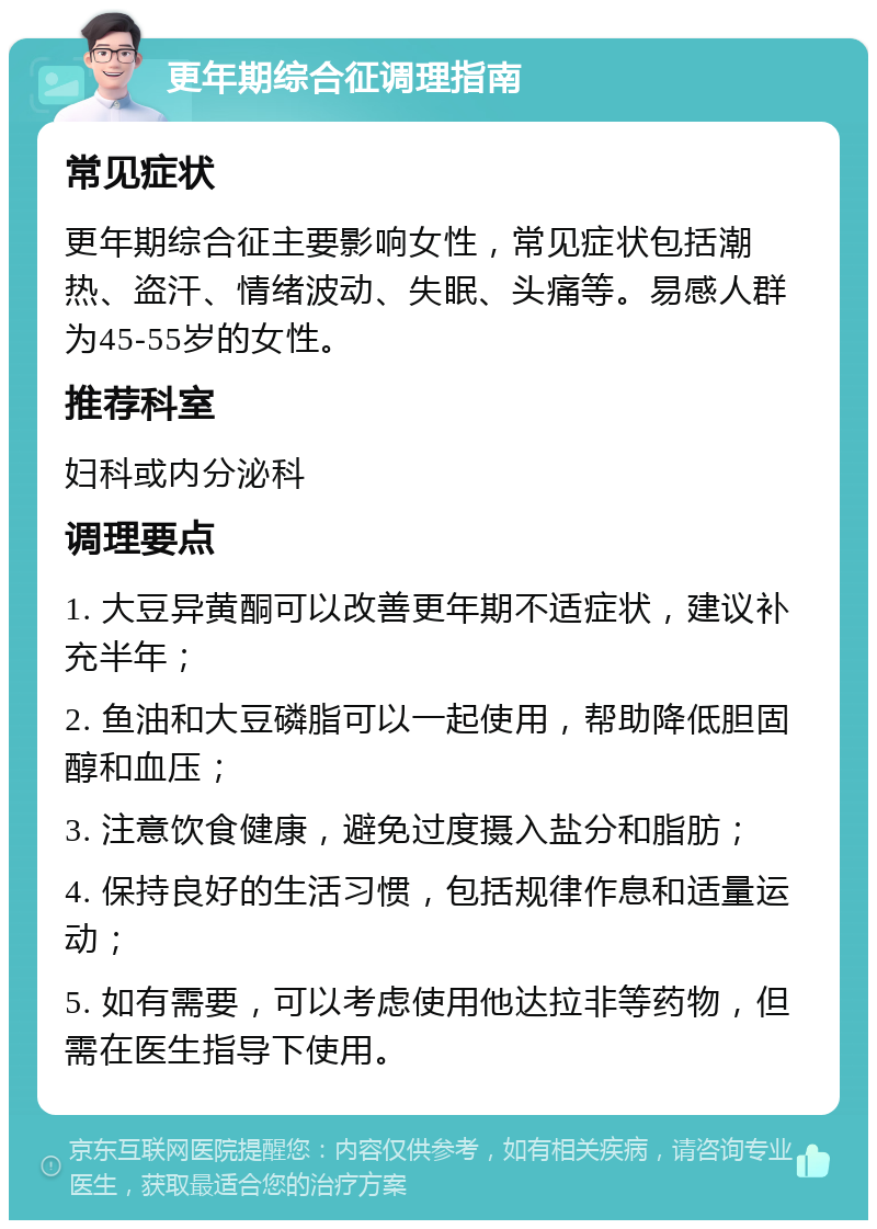 更年期综合征调理指南 常见症状 更年期综合征主要影响女性，常见症状包括潮热、盗汗、情绪波动、失眠、头痛等。易感人群为45-55岁的女性。 推荐科室 妇科或内分泌科 调理要点 1. 大豆异黄酮可以改善更年期不适症状，建议补充半年； 2. 鱼油和大豆磷脂可以一起使用，帮助降低胆固醇和血压； 3. 注意饮食健康，避免过度摄入盐分和脂肪； 4. 保持良好的生活习惯，包括规律作息和适量运动； 5. 如有需要，可以考虑使用他达拉非等药物，但需在医生指导下使用。