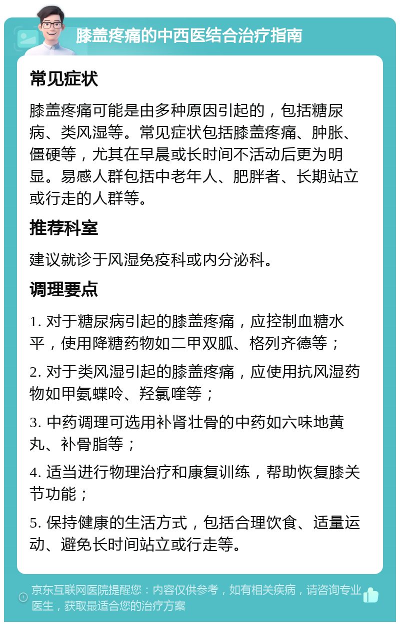 膝盖疼痛的中西医结合治疗指南 常见症状 膝盖疼痛可能是由多种原因引起的，包括糖尿病、类风湿等。常见症状包括膝盖疼痛、肿胀、僵硬等，尤其在早晨或长时间不活动后更为明显。易感人群包括中老年人、肥胖者、长期站立或行走的人群等。 推荐科室 建议就诊于风湿免疫科或内分泌科。 调理要点 1. 对于糖尿病引起的膝盖疼痛，应控制血糖水平，使用降糖药物如二甲双胍、格列齐德等； 2. 对于类风湿引起的膝盖疼痛，应使用抗风湿药物如甲氨蝶呤、羟氯喹等； 3. 中药调理可选用补肾壮骨的中药如六味地黄丸、补骨脂等； 4. 适当进行物理治疗和康复训练，帮助恢复膝关节功能； 5. 保持健康的生活方式，包括合理饮食、适量运动、避免长时间站立或行走等。