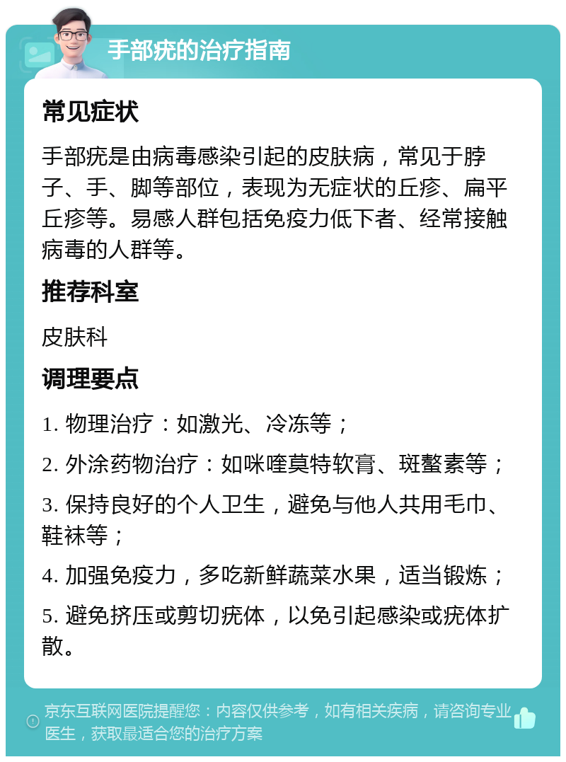 手部疣的治疗指南 常见症状 手部疣是由病毒感染引起的皮肤病，常见于脖子、手、脚等部位，表现为无症状的丘疹、扁平丘疹等。易感人群包括免疫力低下者、经常接触病毒的人群等。 推荐科室 皮肤科 调理要点 1. 物理治疗：如激光、冷冻等； 2. 外涂药物治疗：如咪喹莫特软膏、斑螯素等； 3. 保持良好的个人卫生，避免与他人共用毛巾、鞋袜等； 4. 加强免疫力，多吃新鲜蔬菜水果，适当锻炼； 5. 避免挤压或剪切疣体，以免引起感染或疣体扩散。