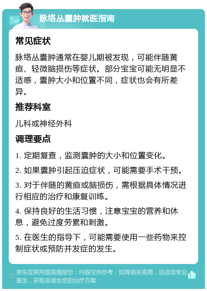 脉络丛囊肿就医指南 常见症状 脉络丛囊肿通常在婴儿期被发现，可能伴随黄疸、轻微脑损伤等症状。部分宝宝可能无明显不适感，囊肿大小和位置不同，症状也会有所差异。 推荐科室 儿科或神经外科 调理要点 1. 定期复查，监测囊肿的大小和位置变化。 2. 如果囊肿引起压迫症状，可能需要手术干预。 3. 对于伴随的黄疸或脑损伤，需根据具体情况进行相应的治疗和康复训练。 4. 保持良好的生活习惯，注意宝宝的营养和休息，避免过度劳累和刺激。 5. 在医生的指导下，可能需要使用一些药物来控制症状或预防并发症的发生。